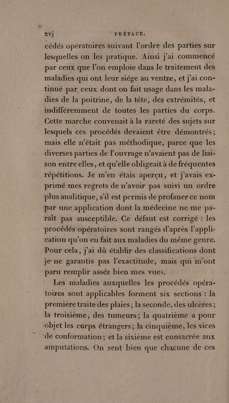 lesquelles on les pratique. Ainsi Jai commencé par ceux que l’on emploie dans le traitement des maladies qui ont leur siége au ventre, et J'ai con- tinué par ceux dont on fait usage dans les mala- dies de la poitrine, de la tête, dés extrémités, et indifféremment de toutes les parties du corps. Cette marche convenait à la rareté des sujets sur lesquels ces procédés devaient être démontrés ; mais elle n’était pas méthodique, parce que les diverses parties de l'ouvrage n'avaient pas de lra1- répétitions. Je m'en étais apercu, et j'avais ex- primé mes regrets de n’avoir pas suivi un ordre procédés opératoires sont rangés d’après l’appli- Pour cela, j'ai dü établir des classifications dont je ne garantis pas l’exactitude, mais qui m'ont paru remplir asséz bien mes vues. Les maladies auxquelles les procédés opéra- toires sont applicables forment six sections : la premiére traite des plaies ; la seconde, des ulcères ; la troisième, des tumeurs; la quatrième a pour amputations. On sent bien que chacune de ces
