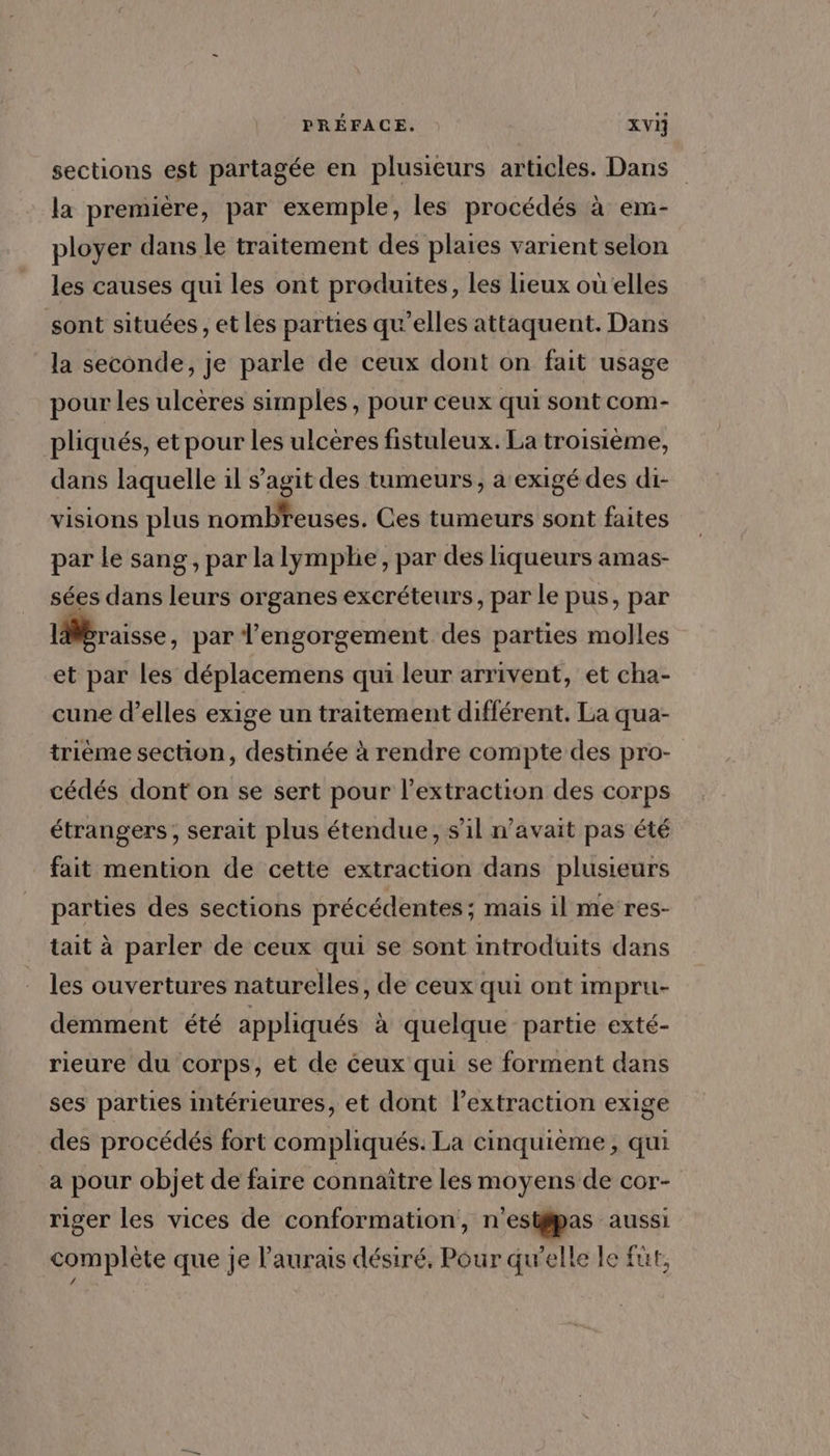 sections est partagée en plusieurs articles. Dans la première, par exemple, les procédés à em- ployer dans le traitement des plaies varient selon les causes qui les ont produites, les lieux où elles sont situées , et les parties qu’elles attaquent. Dans la seconde, je parle de ceux dont on fait usage pour les ulcères simples, pour ceux qui sont com- pliqués, et pour les ulcères fistuleux. La troisième, dans laquelle il s’agit des tumeurs, a exigé des di- visions plus nombreuses. Ces tumeurs sont faites par le sang, par la lymplie, par des liqueurs amas- sées dans leurs organes excréteurs, par le pus, par 1braisse, par l’engorgement des parties molles et par les déplacemens qui leur arrivent, et cha- cune d’elles exige un traitement différent. La qua- trième section, destinée à rendre compte des pro- cédés dont on se sert pour l'extraction des corps étrangers, serait plus étendue, s’il n'avait pas été fait mention de cette extraction dans plusieurs parties des sections précédentes ; mais il me res- tait à parler de ceux qui se sont introduits dans les ouvertures naturelles, de ceux qui ont impru- déemment été appliqués à quelque partie exté- rieure du corps, et de ceux qui se forment dans ses parties intérieures, et dont l'extraction exige des procédés fort compliqués. La cinquième, qui a pour objet de faire connaître les moyens de cor- riger les vices de conformation, n'estÿipas aussi complète que je l'aurais désiré, Pour qu’elle le füt, f