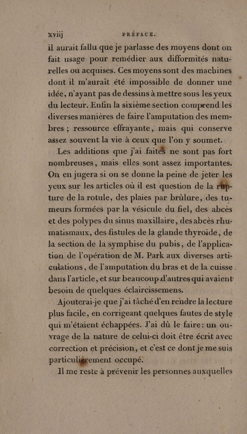 ‘il aurait fallu que je parlasse des moyens dont on fait usage pour remédier aux difformités natu- relles ou acquises. Ces moyens sont des machines dont 1l m'aurait été impossible de donner une idée, n’ayant pas de dessins à mettre sous les yeux du lecteur. Enfin la sixième section comprend les diverses manières de faire l’amputation des mem- bres ; ressource effrayante, mais qui conserve assez souvent la vie à ceux que l’on y soumet. Les additions que j'ai faitéS ne sont pas fort nombreuses, mais ellés sont assez importantes. On en jugera si on se donne la peine de jeter les yeux sur les articles où il est question de la r@p- ture de la rotule, des plaies par brülure, des tu- meurs formées par la vésicule du fiel, des abcès et des polypes du sinus maxillaire, des abcès rhu- matismaux, des fistules de la glande thyroide, de la section de la symphise du pubis, de l’applica- tion de l'opération de M. Park aux diverses arti- cuations, de l'amputation du bras et de la cuisse . dans l’article, et sur beaucoup d’autres qui avaient besoin de quelques éclaircissemens. Ajouterai-je que j'ai tâäché d’en rendre la lecture plus facile, en corrigeant quelques fautes de style qui m'étaient échappées. J'ai dû le faire: un ou- vrage de la nature de celui-ci doit être écrit avec correction et précision, et c'est ce dont je me suis particuligrement occupé. Il me reste à prévenir les personnes auxquelles