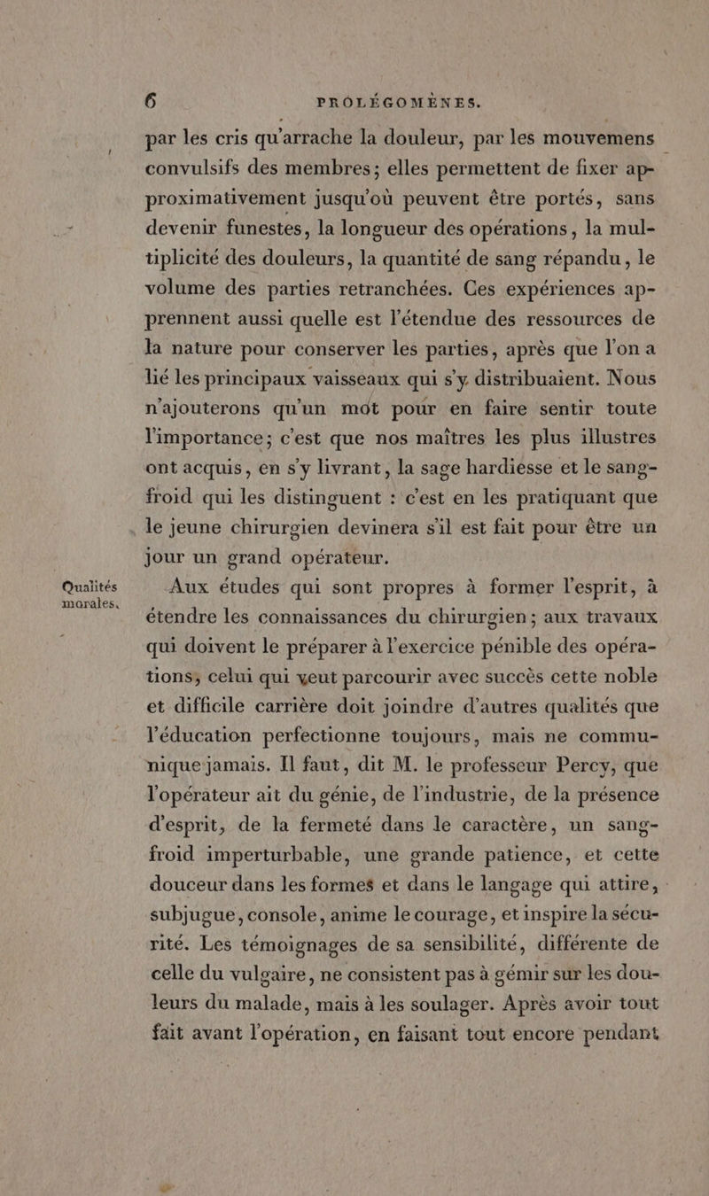 ….,7 Quaiites morales, 6 PROÔLÉGOMÈNES. par les cris qu'arrache la douleur, par les mouvemens convulsifs des membres ; elles permettent de fixer ap- proximativement jusqu'où peuvent être portés, sans devenir funestes, la longueur des opérations, la mul- tiplicité des douleurs, la quantité de sang répandu, le volume des parties retranchées. Ces expériences ap- prennent aussi quelle est l'étendue des ressources de la nature pour conserver les parties, après que l'on a lié les principaux vaisseaux qui s'y distribuaient. Nous n'ajouterons qu'un mdt pour en faire sentir toute l'importance; c’est que nos maîtres les plus illustres ont acquis, en s'y livrant, la sage hardiesse et le sang- froid qui les distinguent : c'est en les pratiquant que le jeune chirurgien devinera s'il est fait pour être un jour un grand opérateur. Aux études qui sont propres à former l'esprit, à étendre les connaissances du chirurgien; aux travaux qui doivent le préparer à l'exercice pénible des opéra- tions, celui qui yeut parcourir avec succès cette noble et difficile carrière doit joindre d’autres qualités que l'éducation perfectionne toujours, mais ne commu- nique jamais. Il faut, dit M. le professeur Percy, que l'opérateur ait du génie, de l’industrie, de la présence d'esprit, de la fermeté dans le caractère, un sang- froid imperturbable, une grande patience, et cette douceur dans les formes et dans le langage qui attire, : subjugue, console, anime le courage, et inspire la sécu- rité. Les témoignages de sa sensibilité, différente de celle du vulgaire, ne consistent pas à gémir sur les dou- leurs du malade, mais à les soulager. Après avoir tout fait avant l'opération, en faisant tout encore pendant