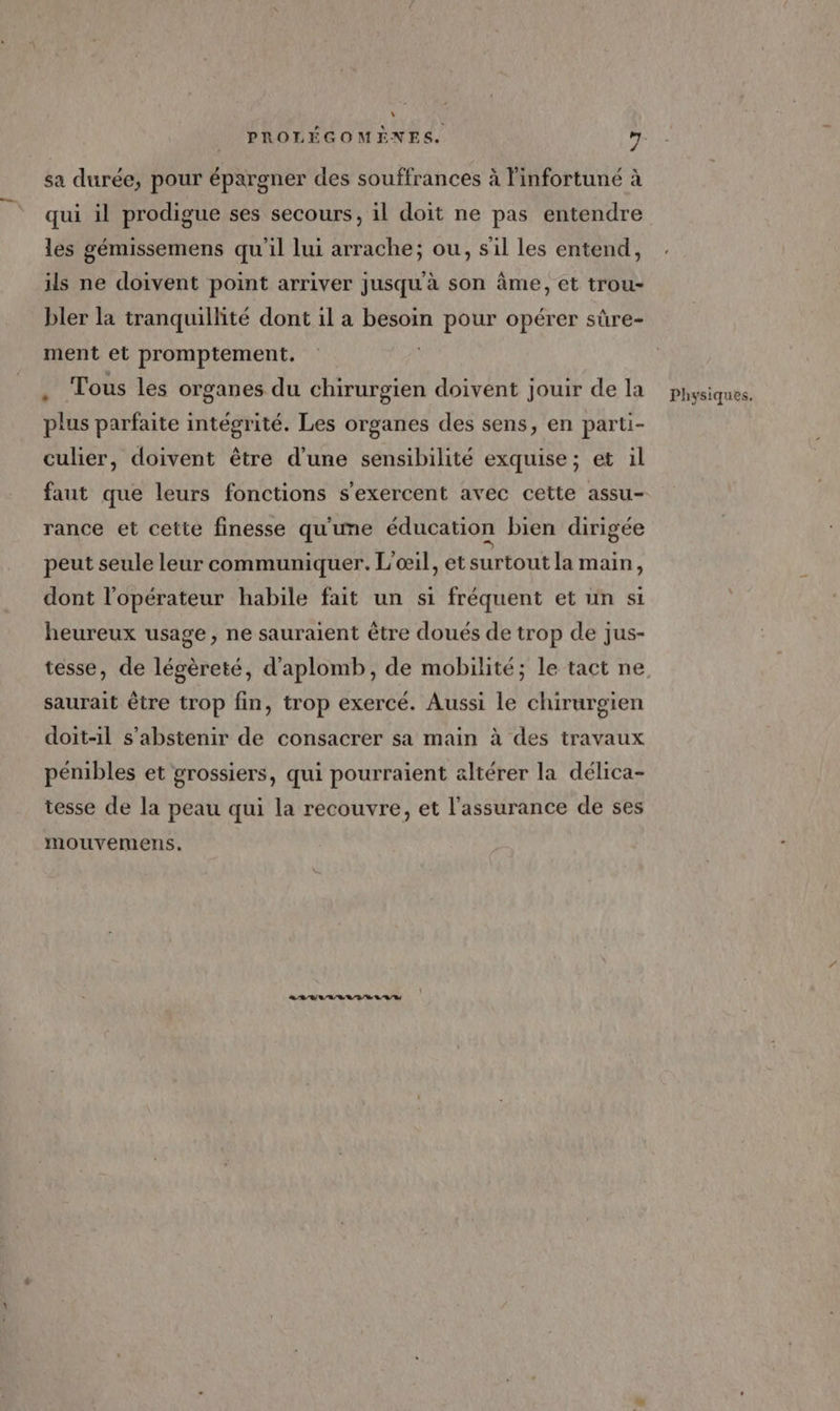L sa durée, pour épargner des souffrances à linfortuné à qui il prodigue ses secours, il doit ne pas entendre les gémissemens qu'il lui arrache; ou, s'il les entend, ils ne doivent point arriver jusquà son âme, et trou- bler la tranquillité dont il a besoin pour opérer sûre- ment et promptement,. Tous les organes du chirurgien doivent jouir de la plus parfaite intégrité. Les organes des sens, en parti- culier, doivent être d’une sensibilité exquise; et il faut que leurs fonctions s'exercent avec cette assu- rance et cette finesse qu'une éducation bien dirigée peut seule leur communiquer. L'œil, et surtout la main, dont l'opérateur habile fait un si fréquent et un si heureux usage, ne sauraient être doués de trop de jus- saurait être trop fin, trop exercé. Aussi le chirurgien doit-il s'abstenir de consacrer sa main à des travaux pénibles et grossiers, qui pourraient altérer la délica- tesse de la peau qui la recouvre, et l'assurance de ses mouvemens. RARE LA RD RD Physiques.