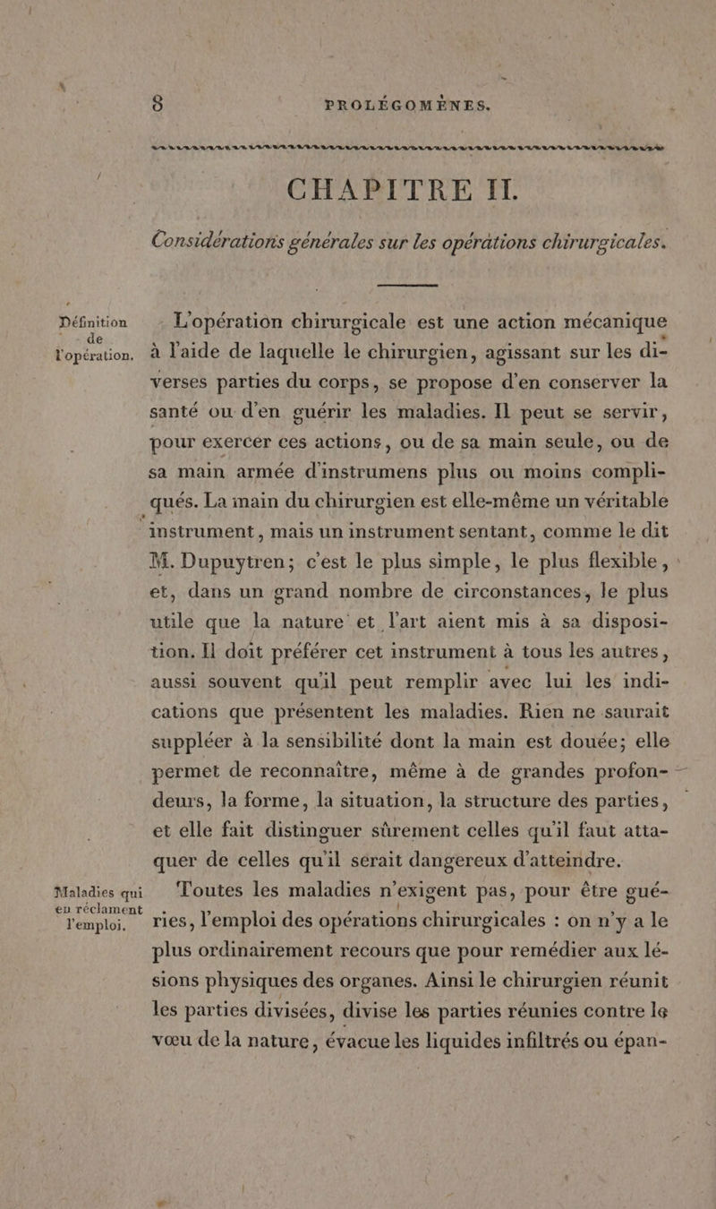 Définition : «de 8 PROLÉGOMÈNES. CHAPITRE IT. Considératioris générales sur les opérations chirurgicales. L1 À L] . . C2 # . L'opération chirurgicale est une action mécanique « verses parties du corps, se propose d'en conserver la santé ou d'en guérir les maladies. Il peut se servir, pour exercer ces actions, ou de sa main seule, ou de sa main armée d'instrumens plus ou moins compli- _qués. La main du chirurgien est elle-même un véritable ‘instrument , Mais un instrument sentant, comme le dit M. Dupuytren; c'est le plus simple, le plus flexible, : et, dans un grand nombre de circonstances, le plus utile que la nature et l'art aient mis à sa disposi- tion. Il doit préférer cet instrument à tous les autres, aussi souvent quil peut remplir avec lui les indi- cations que présentent les maladies. Rien ne saurait suppléer à la sensibilité dont la main est douée; elle permet de reconnaître, même à de grandes profon- deurs, la forme, la situation, la structure des parties, et elle fait distinguer sûrement celles qu'il faut atta- quer de celles qu'il serait dangereux d'atteindre. l'emploi. ries, l'emploi des opérations chirurgicales : on n’y a le plus ordinairement recours que pour remédier aux lé- sions physiques des organes. Aïnsi le chirurgien réunit les parties divisées, divise les parties réunies contre le vœu de la nature, évacue les liquides infiltrés ou épan-