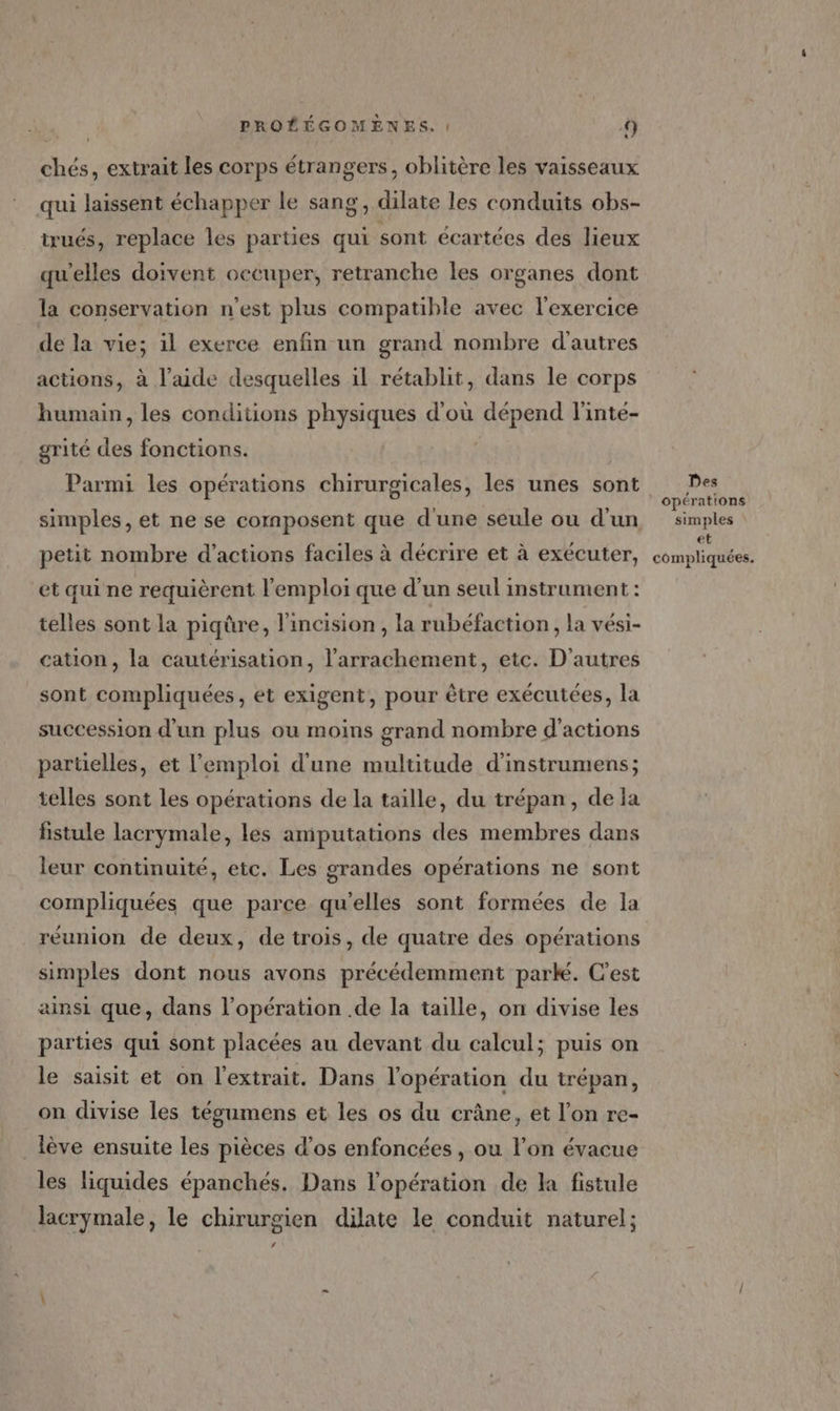 chés, extrait les corps étrangers, oblitère les vaisseaux qui laissent échapper le sang, dilate les conduits obs- trués, replace les parties qui sont écartées des lieux qu'elles doivent occuper, retranche les organes dont la conservation n’est plus compatible avec l'exercice de la vie; il exerce enfin un grand nombre d'autres actions, à l’aide desquelles il rétablit, dans le corps humain, les conditions physiques d'où dépend l'inte- grité des fonctions. | Parmi les opérations chirurgicales, les unes sont simples, et ne se composent que d'une seule ou d'un petit nombre d’actions faciles à décrire et à exécuter, et qui ne requièrent l'emploi que d’un seul instrument : telles sont la piqûre, l'incision , la rubéfaction , la vési- cation, la cautérisation, l’arrachement, etc. D'autres sont compliquées, et exigent, pour être exécutées, la succession d'un plus ou moins grand nombre d'actions partielles, et l'emploi d'une multitude d'instrumens; telles sont les opérations de la taille, du trépan, de la fistule lacrymale, les amputations des membres dans leur continuité, etc. Les grandes opérations ne sont compliquées que parce qu'elles sont formées de la réunion de deux, de trois, de quatre des opérations simples dont nous avons précédemment park. C'est ainsi que, dans l’opération .de la taille, on divise les parties qui sont placées au devant du calcul; puis on le saisit et on l'extrait. Dans l'opération du trépan, on divise les tégumens et les os du crâne, et l’on re- . lève ensuite les pièces d’os enfoncées , ou l’on évacue les liquides épanchés. Dans l'opération de la fistule Jacrymale, le chirurgien dilate le conduit naturel; # Des simples et compliquées.