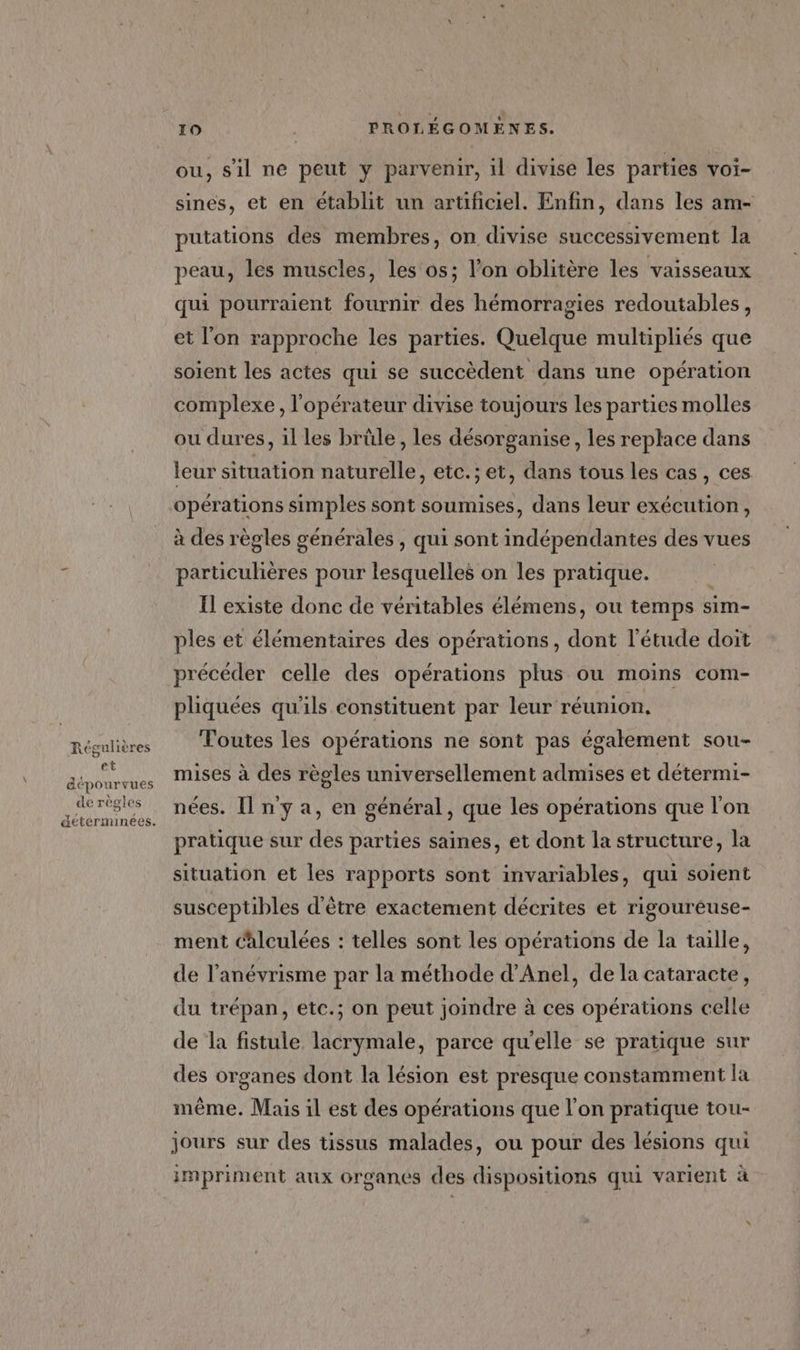 Régulières et dépourvues de règles 10 PROLÉGOMENES. ou, s'il ne peut y parvenir, il divise les parties voi- sines, et en établit un artificiel. Enfin, dans les am- putations des membres, on divise successivement la peau, les muscles, les os; l’on oblitère les vaisseaux qui pourraient fournir des hémorragies redoutables, et l'on rapproche les parties. Quelque multipliés que soient les actes qui se succèdent dans une opération complexe, l'opérateur divise toujours Les parties molles ou dures, il les brüle, les désorganise, les replace dans leur situation naturelle, etc.;et, dans tous les cas, ces opérations simples sont soumises, dans leur exécution, à des règles générales , qui sont indépendantes des vues particulières pour lesquelles on les pratique. Il existe donc de véritables élémens, ou temps sim- ples et élémentaires des opérations, dont l'étude doit précéder celle des opérations plus ou moins com- phiquées qu'ils constituent par leur réunion, Toutes les opérations ne sont pas également sou- mises à des règles universellement admises et détermi- nées. Il n'y a, en général, que les opérations que l'on pratique sur des parties saines, et dont la structure, la situation et les rapports sont invariables, qui soient susceptibles d'être exactement décrites et rigoureuse- ment calculées : telles sont les opérations de la taille, de l’anévrisme par la méthode d’Anel, de la cataracte, du trépan, etc.; on peut joindre à ces opérations celle de la fistule lacrymale, parce qu'elle se pratique sur des organes dont la lésion est presque constamment la même. Mais il est des opérations que l’on pratique tou- jours sur des tissus malades, ou pour des lésions qui impriment aux organes des dispositions qui varient à