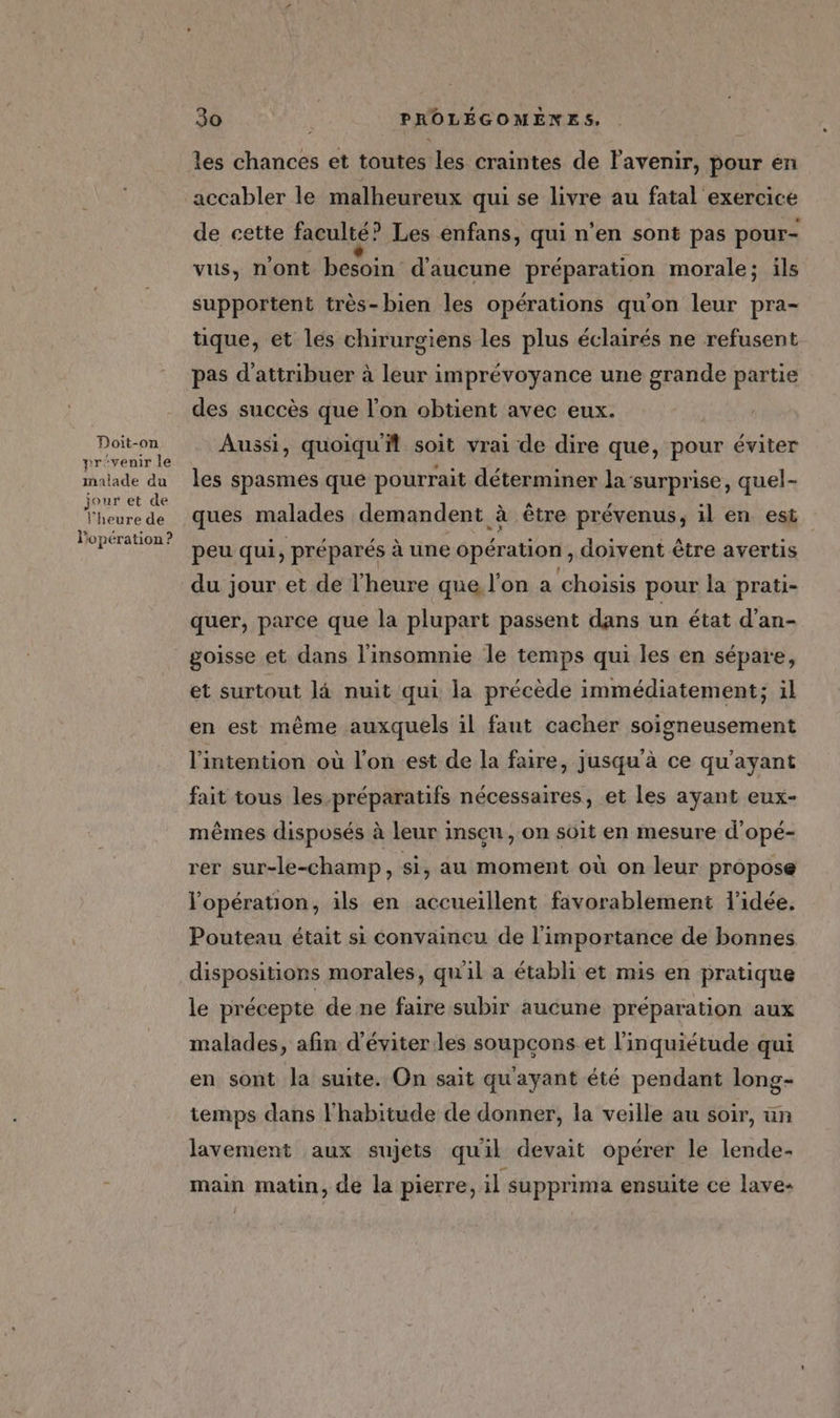 Doit-on prevenir le malade du jour et de l'heure de l’opération ? 30 4 PROLÉGOMENES, les chances et toutes les craintes de lavenir, pour en accabler le malheureux qui se livre au fatal exercice de cette faculté? Les enfans, qui n’en sont pas pour- vus, n'ont besoin d'aucune préparation morale; ils supportent très-bien les opérations qu'on leur pra- que, et les chirurgiens les plus éclairés ne refusent pas d'attribuer à leur imprévoyance une grande partie des succès que l’on obtient avec eux. Aussi, quoiquf soit vrai de dire que, pour éviter les spasmes que pourrait déterminer la ‘surprise, quel- ques malades demandent à être prévenus, il en est peu qui, préparés à une opération, doivent être avertis du jour et de l'heure que l'on a choisis pour la prati- quer, parce que la plupart passent dans un état d’an- goisse et dans l'insomnie le temps qui les en sépare, et surtout là nuit qui la précède immédiatement; il en est même auxquels il faut cacher soigneusement l'intention où l’on est de la faire, jusqu'à ce qu'ayant fait tous les préparatifs nécessaires, et les ayant eux- mêmes disposés à leur insçu, on soit en mesure d'opé- rer sur-le-champ, si, au moment où on leur propose l'opération, ils en accueillent favorablement l'idée. Pouteau était si convaincu de l'importance de bonnes dispositions morales, quil a établi et mis en pratique le précepte de ne faire subir aucune préparation aux malades, afin d'éviter les soupçons et l'inquiétude qui en sont la suite. On sait qu'ayant été pendant long- temps dans l'habitude de donner, la veille au soir, un lavement aux sujets quil devait opérer le lende- main matin, de la pierre, il supprima ensuite ce lave-