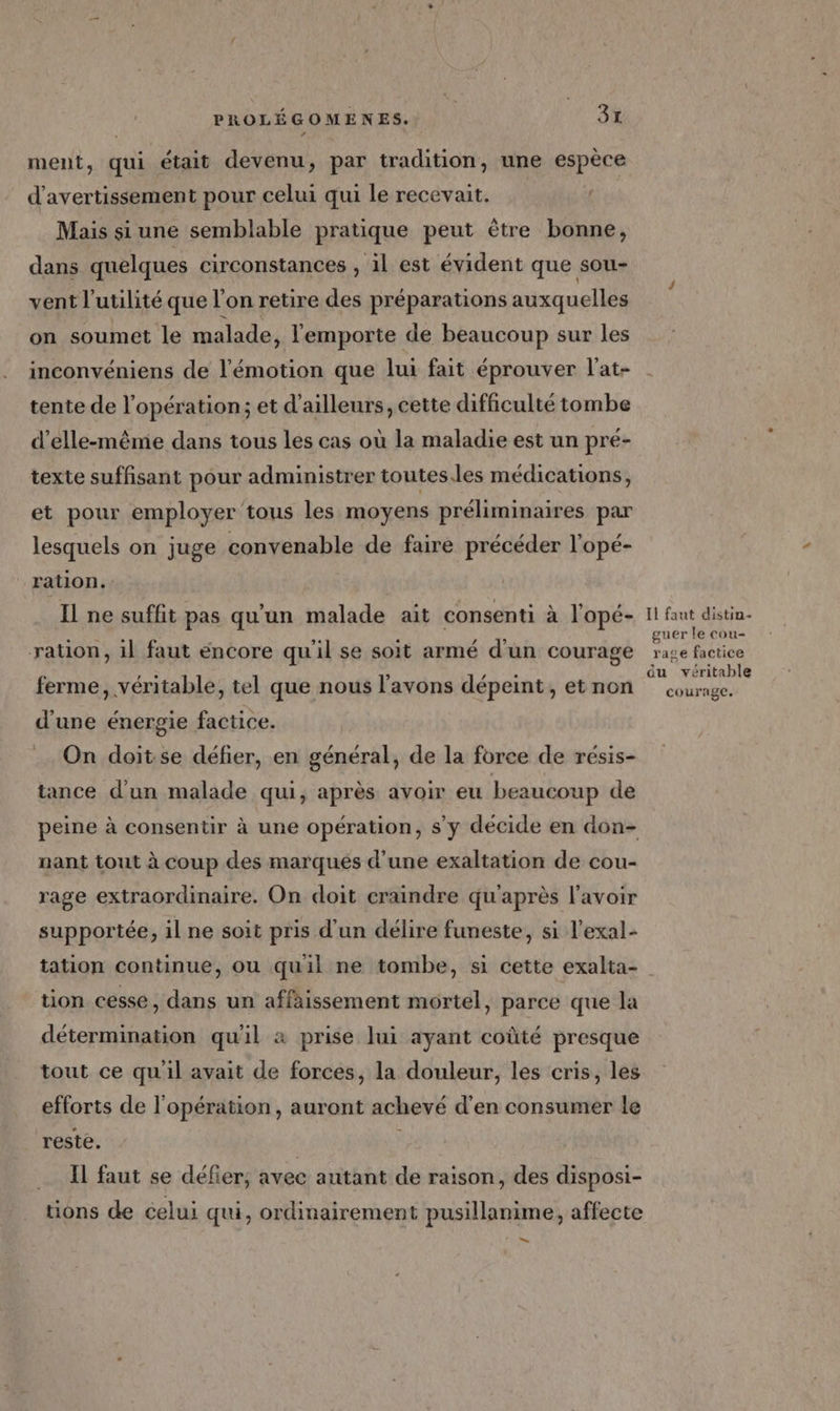ment, qui était devenu, par tradition, une espèce d'avertissement pour celui qui le recevait. Mais si une semblable pratique peut être bonne, dans quelques circonstances , il est évident que sou- vent l'utilité que l'on retire des préparations auxquelles on soumet le malade, l'emporte de beaucoup sur les inconvéniens de l'émotion que lui fait éprouver l'at- tente de l'opération; et d’ailleurs, cette difficulté tombe d'elle-même dans tous les cas où la maladie est un pré- texte suffisant pour administrer toutes.les médications, et pour employer tous les moyens préliminaires par lesquels on juge convenable de faire précéder l’opé- ration. Il ne suffit pas qu'un malade ait consenti à l’opé- ration, il faut encore qu'il se soit armé d'un courage ferme, véritable, tel que nous l'avons dépeint, et non d'une énergie factice. On doit se défier, en général, de la force de résis- tance d'un malade qui, après avoir eu beaucoup de nant tout à coup des marques d’une exaltation de cou- rage extraordinaire. On doit craindre qu'après l'avoir supportée, il ne soit pris d'un délire funeste, si l'exal- Il faut distin- guer le cou- rase factice du véritable courage. tion cesse, dans un affaissement mortel, parce que la détermination qu'il à prise lui ayant coûté presque tout ce qu'il avait de forces, la douleur, les cris, les efforts de l'opération, auront achevé d'en consumer le reste. ; Il faut se défier, avec autant de raison, des disposi- tions de celui qui, ordinairement pusillanime, affecte +