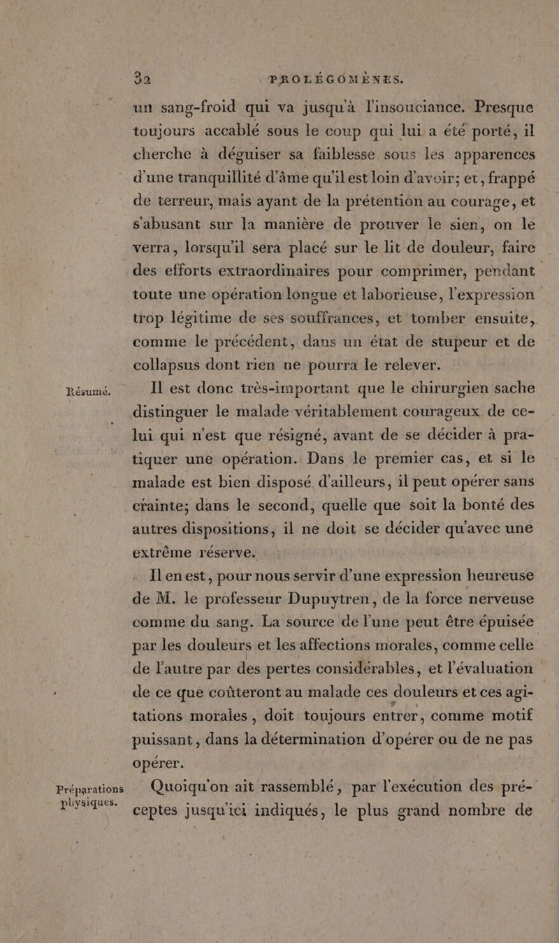 52 3 LesuImc. Préparations physiques. 32 PROLÉGOMÈNES. un sang-froid qui va jusqu'à l'insouciance. Presque toujours accablé sous le coup qui lui a été porté, il cherche à déguiser sa faiblesse sous les apparences d’une tranquillité d’âme qu’il est loin d’avoir; et, frappé de terreur, mais ayant de la prétention au courage, et s'abusant sur [a manière de prouver le sien, on le verra, lorsqu'il sera placé sur le lit de douleur, faire des efforts extraordinaires pour comprimer, pendant toute une opération longue et laborieuse, l'expression trop légitime de ses souffrances, et tomber ensuite, comme le précédent, dans un état de stupeur et de collapsus dont rien ne pourra le relever. Il est donc très-important que le chirurgien sache distinguer le malade véritablement courageux de ce- lui qui n'est que résigné, avant de se décider à pra- tiquer une opération. Dans le premier cas, et si le malade est bien disposé d'ailleurs, il peut opérer sans crainte; dans le second, quelle que soit la bonté des autres dispositions, il ne doit se décider qu'avec une extrême réserve. Ilenest, pour nous servir d’une expression heureuse de M. le professeur Dupuytren, de la force nerveuse comme du sang. La source de l'une peut être épuisée par les douleurs et les affections morales, comme celle de l'autre par des pertes considérables, et l'évaluation de ce que coûteront au malade ces douleurs et ces agi- tations morales, doit toujours entrer, comme motif puissant, dans la détermination d'opérer ou de ne pas opérer. Quoiqu'on ait rassemblé, par l'exécution des pré- ceptes jusqu'ici indiqués, le plus grand nombre de