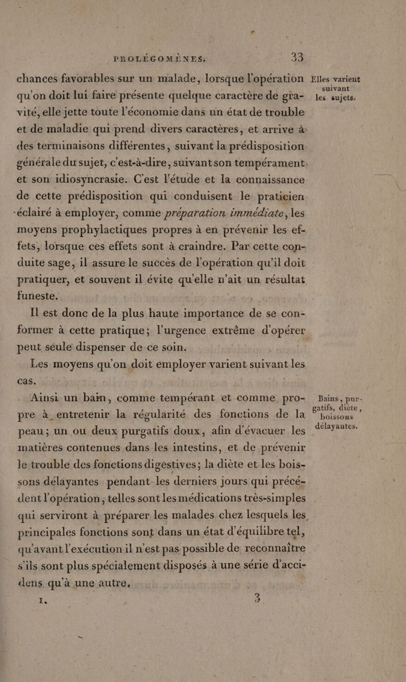 chances favorables sur un malade, lorsque l'opération qu'on doit lui faire présente quelque caractère de gra- vité, elle jette toute l'économie dans un état de trouble des terminaisons différentes, suivant la prédisposition et son idiosyncrasie. C'est l'étude et la connaissance de cette prédisposition qui conduisent le praticien “éclairé à employer, comme préparation immédiate, les moyens prophylactiques propres à en prévenir les ef- fets, lorsque ces effets sont à craindre. Par cette con- duite sage, il-assure le succès de l'opération qu'il doit pratiquer, et souvent il évite quelle n'ait un résultat funeste. | Il est donc de la plus haute importance de se con- former à cette pratique; l’urgence extrême d'opérer peut seule dispenser de ce soin. | Les moyens qu'on doit employer varient suivant les cas. Aïnsi un baim, comme tempérant et comme pro- pre à_entretenir la régularité des fonctions de la peau; un ou deux purgatifs doux, afin d'évacuer les matières contenues dans les intestins, et de prévenir le trouble des fonctions digestives; la diète et les bois- sons délayantes pendant-les derniers jours qui précé- dent l'opération , telles sont les médications très-simples principales fonctions sont dans un état d'équilibre tel, qu'avant l’exécutionil n’est pas possible de reconnaître s'ils sont plus spécialement disposés à une série d’acci- dens qu'à une autre, AR ; 73 Elles varient suivant les sujets, Bains, pur- gatifs, diète, boissons délayantes.