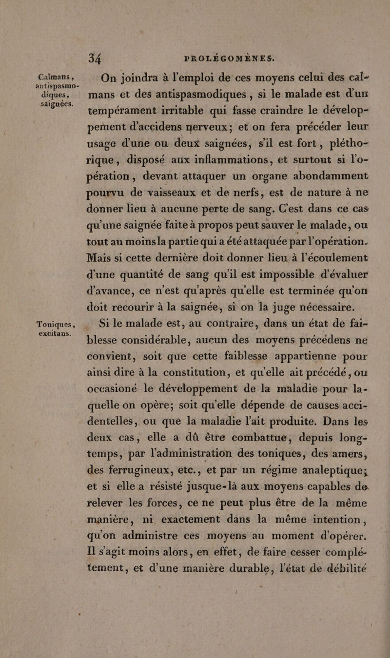 Calmans, antispasmo- diques, saignées. Toniques, excitans. 34 PROLÉGOMÈNES. On joindra à l'emploi de ces moyens celui des cal- mans et des antispasmodiques , si le malade est d'un tempérament irritable qui fasse craindre le dévelop- pement d'accidens nerveux; et on fera précéder leur usage d'une ou deux saignées, sil est fort, plétho- rique, disposé aux inflammations, et surtout si l'o- pération, devant attaquer un organe abondamment pourvu de vaisseaux et de nerfs, est de nature à ne donner lieu à aucune perte de sang. C'est dans ce cas qu'une saignée faite à propos peut sauver le malade, ou tout au moinsla partie qui a été attaquée par l'opération. Maïs si cette dernière doit donner lieu à l'écoulement d'une quantité de sang qu'il est impossible d'évaluer d'avance, ce n'est qu'après qu'elle est terminée qu'on doit recourir à la saignée, si on la juge nécessaire. Si le malade est, au contraire, dans un état de fai- blesse considérable, aucun des moyens précédens ne convient, soit que cette faiblesse appartienne pour ainsi dire à la constitution, et qu'elle ait précédé, ou occasioné le développement de la maladie pour la- quelle on opère; soit qu'elle dépende de causes acci- dentelles, ou que la maladie l'ait produite. Dans les deux cas, elle a dû être combattue, depuis long- temps, par l'administration des toniques, des amers, des ferrugineux, etc., et par un régime analeptique; et si elle a résisté jusque-là aux moyens capables de. relever les forces, ce ne peut plus être de la même manière, ni exactement dans la même intention, qu'on administre ces moyens au moment d'opérer. Il s'agit moins alors, en effet, de faire cesser complé- tement, et d’une manière durable, l'état de débilité