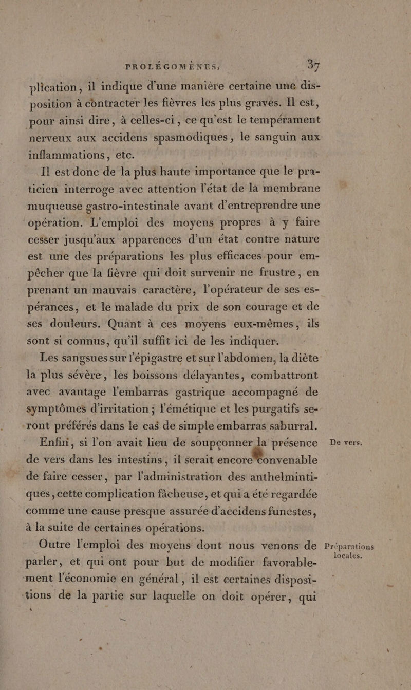 plication, il indique d'une manière certaine une dis- position à contracter les fièvres les plus graves. Il est, pour ainsi dire, à celles-ci, ce qu'est le tempérament nerveux aux accidens spasmodiques , le sanguin aux inflammations, etc. Ïl est donc de la plus haute importance que le pra- ticien interroge avec attention l'état de là membrane muqueuse gasiro-intestinale avant d'entreprendre une opération. L'emploi des moyens propres à y faire cesser jusqu'aux apparences d’un état contre nature est une des préparations les plus efficaces pour em- pêcher que la fièvre qui doit survenir ne frustre, en prenant un mauvais caractère, l’opérateur de ses es- pérances, et le malade du prix de son courage et de ses douleurs. Quant à ces moyens eux-mêmes, ils sont si connus, qu'il suffit ici de les indiquer. Les sangsues sur l'épigastre et sur l'abdomen, la diète la plus sévère, les boissons délayantes, combattront avec avantage l'embarras gastrique accompagné de symptômes d'irritation ; l'émétique et les purgatifs se- ront préférés dans le cas de simple embarras saburral. Enfin, si l'on avait lieu de soupconner la présence de vers dans les intestins, il serait nc urédable de faire cesser, par l'administration des anthelminti- ques, cette complication fâcheuse, et qui a été regardée comme une cause presque assurée d'accidens funestes, à la suite de certaines opérations. Outre l'emploi des moyens dont nous venons de parler, et qui ont pour but de modifier favorable- ment l’économie en général, il est certaines disposi- tions dé la partie sur laquelle on doit opérer, qui Li — De vers, Préparations locales.