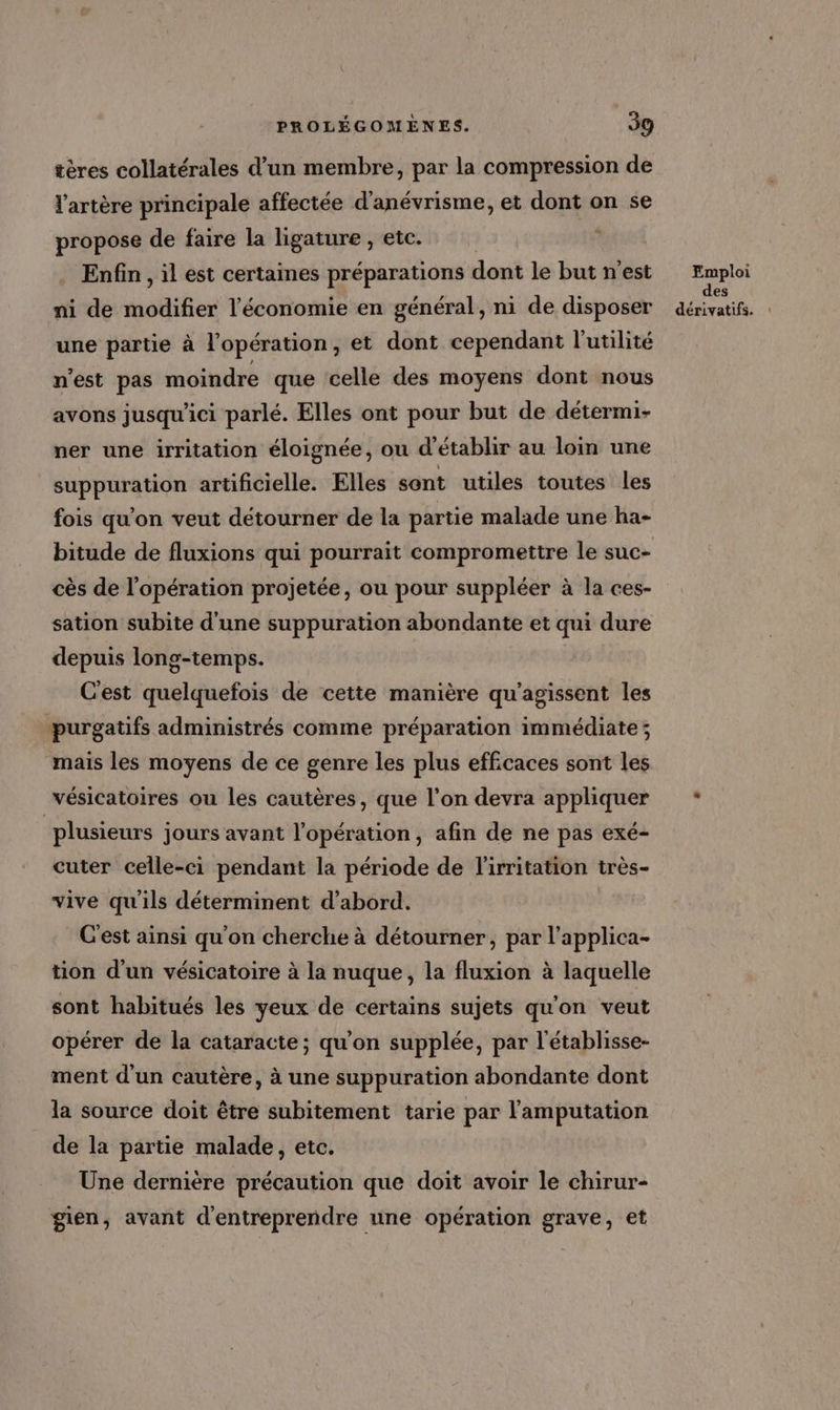 tères collatérales d’un membre, par la compression de l'artère principale affectée d'anévrisme, et dont on se propose de faire la ligature , etc. + Enfin, il est certaines préparations dont le but n'est ni de modifier l’économie en général, ni de disposer une partie à l'opération, et dont cependant l'utilité n'est pas moindre que celle des moyens dont nous avons jusqu'ici parlé. Elles ont pour but de détermi- ner une irritation éloignée, ou d'établir au loin une suppuration artificielle. Elles sont utiles toutes les fois qu’on veut détourner de la partie malade une ha- bitude de fluxions qui pourrait compromettre le suc- cès de l'opération projetée, ou pour suppléer à la ces- sation subite d'une suppuration abondante et qui dure depuis long-temps. C'est quelquefois de cette manière qu'agissent les purgatifs administrés comme préparation immédiate ; mais les moyens de ce genre les plus efficaces sont les vésicatoires ou les cautères, que l’on devra appliquer | plusieurs jours avant l’opération, afin de ne pas exé- cuter celle-ci pendant la période de l'irritation très- vive qu'ils déterminent d’abord. C'est ainsi qu'on cherche à détourner, par l’applica- tion d’un vésicatoire à la nuque, la fluxion à laquelle sont habitués les yeux de certains sujets qu'on veut opérer de la cataracte; qu'on supplée, par l'établisse- ment d'un cautère, à une suppuration abondante dont la source doit être subitement tarie par l'amputation de la partie malade, etc. Une dernière précaution que doit avoir le chirur- gien, avant d'entreprendre une opération grave, et Emploi des
