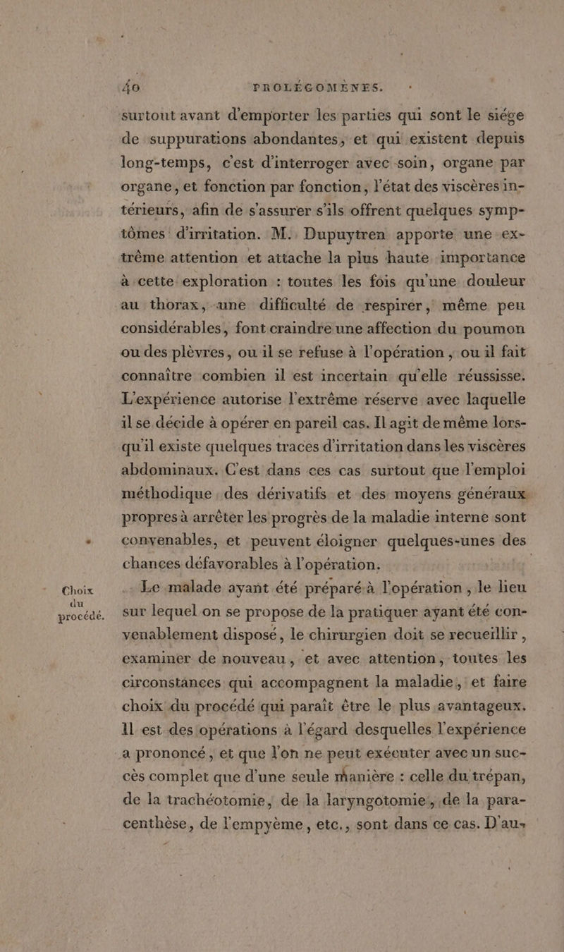 Choix du procédé. 40 PROLÉGOMENES. : surtout avant d'emporter les parties qui sont le siége de suppurations abondantes, et qui existent depuis long-temps, c'est d'interroger avec soin, organe par organe, et fonction par fonction, l'état des viscères in- térieurs, afin de s'assurer s'ils offrent quelques symp- tômes d'irritation. M. Dupuytren apporte une ex- trême attention et attache la plus haute importance au thorax, «une difficulté de respirer, même peu considérables, font craindre une affection du poumon ou des plèvres, ou il se refuse à l'opération ; ou il fait connaître combien il est incertain qu'elle réussisse. L'expérience autorise l'extrême réserve avec laquelle il se décide à opérer en pareïl cas. Il agit de même lors- qu il existe quelques traces d'irritation dans les viscères abdominaux. C'est dans ces cas surtout que l'emploi méthodique . des dérivatifs et des moyens généraux propres à arrêter les progrès de la maladie interne sont convenables, et peuvent éloigner quelques-unes des chances défavorables à l'opération. | Le malade ayant été préparé à l'opération , le lieu sur lequel on se propose de la pratiquer ayant été con- venablement disposé, le chirurgien doit se recueïlbr , 5 examiner de nouveau, et avec attention, toutes les circonstances qui accompagnent la maladie, et faire choix du procédé qui paraït être le plus avantageux. 1l est des opérations à l'égard desquelles l'expérience a prononcé, et que l'on ne peut exécuter avec un suc- cès complet que d’une seule manière : celle du trépan, de la trachéotomie, de la laryngotomie!, de la para- centhèse, de l'empyème, etc., sont dans ce cas. D'au-