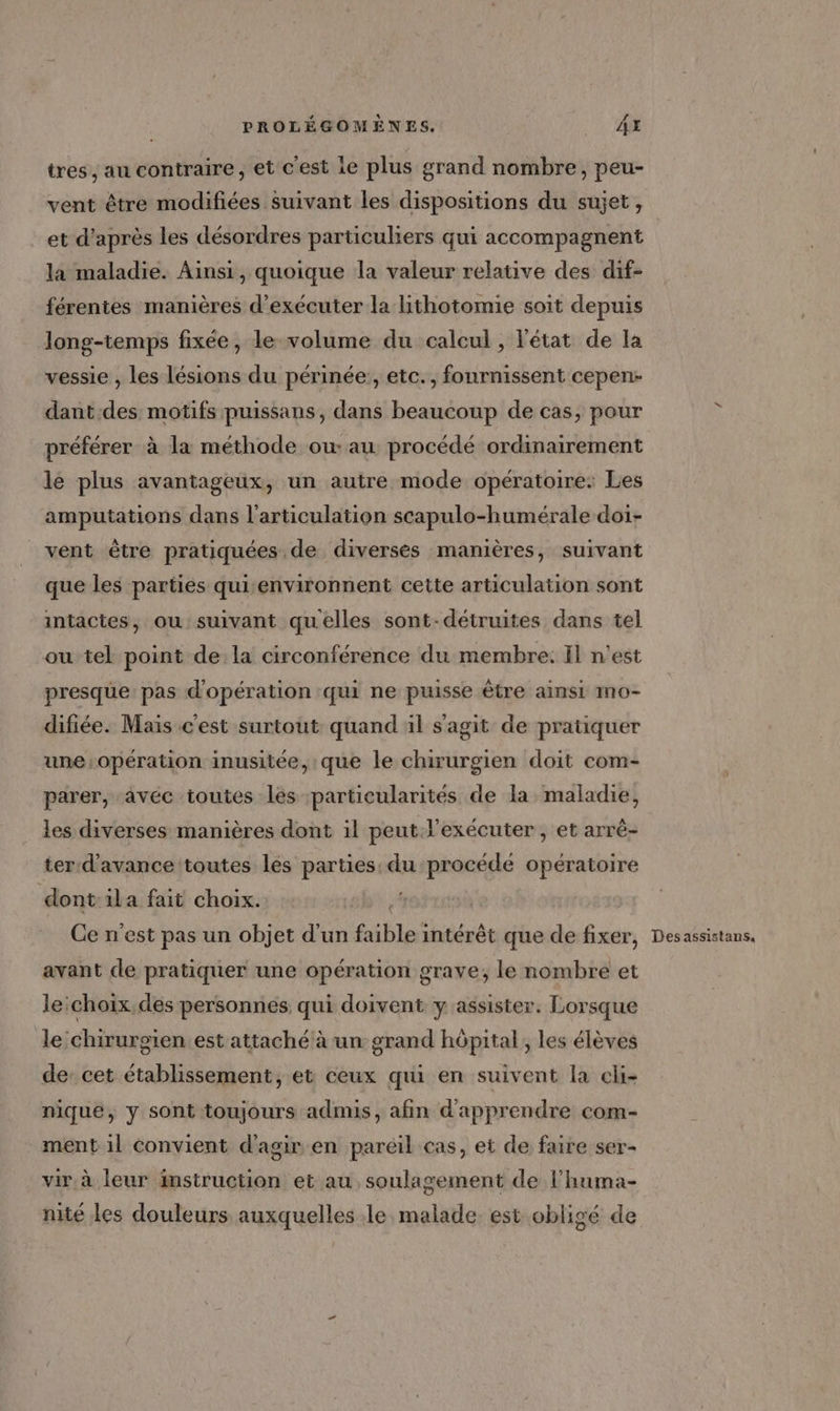 tres , au contraire, et c'est ie plus grand nombre, peu- vent être modifiées suivant les dispositions du sujet, et d’après les désordres particuliers qui accompagnent la maladie. Ainsi, quoique la valeur relative des dif- férentes manières d'exécuter la lithotomie soit depuis long-temps fixée, le volume du calcul, l'état de la vessie , les lésions du périnée:, etc., fournissent cepen- dant.des motifs puissans, dans beaucoup de cas, pour préférer à la méthode ou: au procédé ordinairement le plus avantageux, un autre mode opératoire: Les amputations dans l'articulation scapulo-humérale doi- vent être pratiquées de diversès manières, suivant que les parties qui environnent cette articulation sont intactes, ou suivant quelles sont-détruites dans tel ou tel point de la circonférence du membre. Il n'est presque: pas d'opération qui ne puisse être ainsi mo- difiée. Mais cest surtout quand ül s'agit de pratiquer une:opération inusitée, que le chirurgien doit com- parer, avéc toutes les particularités de la maladie, les diverses manières dont il peut l'exécuter , et arré- ter d'avance toutes les parties: du procédé opératoire dont:ila fait choix. Ce n'est pas un objet d'un re intérêt que de fixer, avant de pratiquer une opération grave, le nombre et le:choix.des personnes qui doivent y assister. Lorsque le chirurgien est attaché à un grand hôpital , les élèves de: cet établissement, et ceux qui en suivent la cli- nique, y sont toujours admis, afin d'apprendre com- ment 1l convient d'agir en pareil cas, et de faire ser- vir à leur instruction et au, soulagement de l'huma- nité les douleurs auxquelles le malade est obligé de Desassistans,