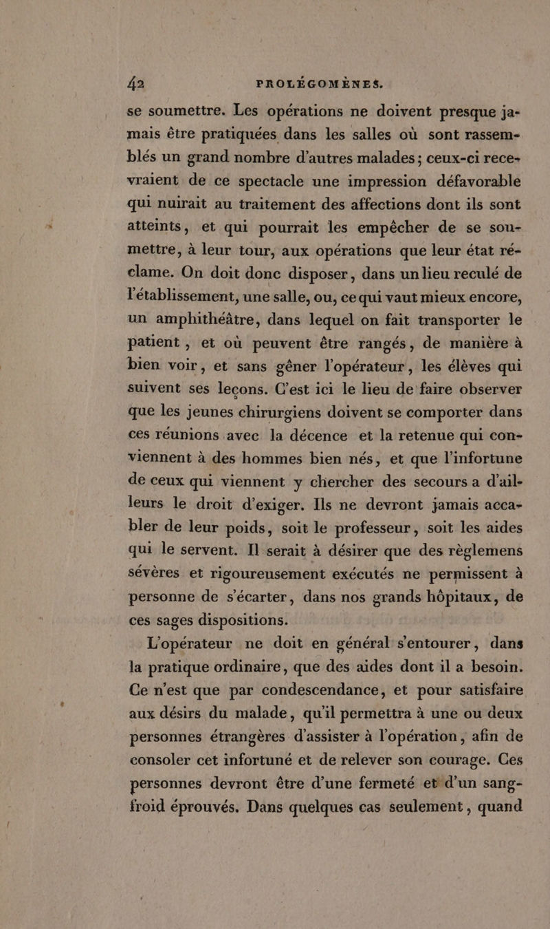 se soumettre. Les opérations ne doivent presque ja- mais être pratiquées dans les salles où sont rassem- blés un grand nombre d’autres malades ; ceux-ci rece- vraient de ce spectacle une impression défavorable qui nuirait au traitement des affections dont ils sont atteints, et qui pourrait les empêcher de se sou- mettre, à leur tour, aux opérations que leur état ré- clame. On doit donc disposer, dans un lieu reculé de l'établissement, une salle, ou, ce qui vaut mieux encore, un amphithéâtre, dans lequel on fait transporter le patient , et où peuvent être rangés, de manière à bien voir, et sans gêner l'opérateur, les élèves qui suivent ses lecons. C’est ici le lieu de faire observer que les jeunes chirurgiens doivent se comporter dans ces réunions avec la décence et la retenue qui con- viennent à des hommes bien nés, et que l’infortune de ceux qui viennent y chercher des secours a d’ail- leurs le droit d'exiger. Ils ne devront jamais acca- bler de leur poids, soit le professeur, soit les aides qui le servent. Il serait à désirer que des règlemens sévères et rigoureusement exécutés ne permissent à personne de s’écarter, dans nos grands hôpitaux, de ces sages dispositions. L'opérateur ne doit en général s'entourer, dans la pratique ordinaire, que des aides dont il a besoin. Ce n’est que par condescendance, et pour satisfaire aux désirs du malade, qu'il permettra à une ou deux personnes étrangères d'assister à l'opération, afin de consoler cet infortuné et de relever son courage. Ces personnes devront être d’une fermeté et d’un sang- froid éprouvés. Dans quelques cas seulement, quand