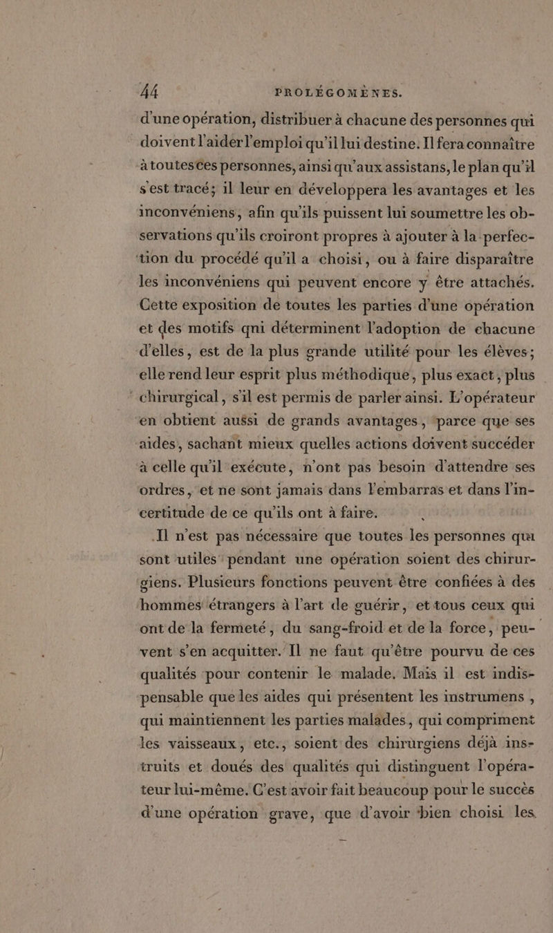 d'une opération, distribuer à chacune des personnes qui doivent l'aider l'emploi qu’il lui destine. Il fera connaître à toutesCes personnes, ainsi qu'aux assistans, le plan qu’il s'est tracé; il leur en développera les avantages et les inconvéniens, afin qu'ils puissent lui soumettre les ob- servations qu'ils croiront propres à ajouter à la perfec- tion du procédé qu'il a choisi, ou à faire disparaître les inconvéniens qui peuvent encore ÿ être attachés. Cette exposition de toutes les parties d’une opération et des motifs qni déterminent l'adoption de chacune d'elles, est de la plus grande utilité pour les élèves; elle rend leur esprit plus méthodique, plus exact, plus chirurgical, s'il est permis de parler ainsi. L'opérateur en obtient aussi de grands avantages , ‘parce que ses aides, sachant mieux quelles actions doivent succéder à celle qu'il exécute, n'ont pas besoin d'attendre ses ordres, et ne sont jamais dans l'embarras et dans l’in- certitude de ce qu'ils ont à faire. 1 Il n'est pas nécessaire que toutes les personnes qui sont utiles’ pendant une opération soient des chirur- siens. Plusieurs fonctions peuvent être confiées à des hommes étrangers à l’art de guérir, et tous ceux qui ont de la fermeté, du sang-froid et de la force, peu- vent s’en acquitter. Il ne faut qu'être pourvu de ces qualités pour contenir le malade, Maïs il est indis- pensable queles aides qui présentent les instrumens , qui maintiennent les parties malades, qui compriment les vaisseaux, etc., soient des chirurgiens déjà ins- truits et doués des qualités qui distinguent l'opéra- teur lui-même. C’est avoir fait beaucoup pour le succès d'une opération grave, que d’avoir ‘bien choisi les