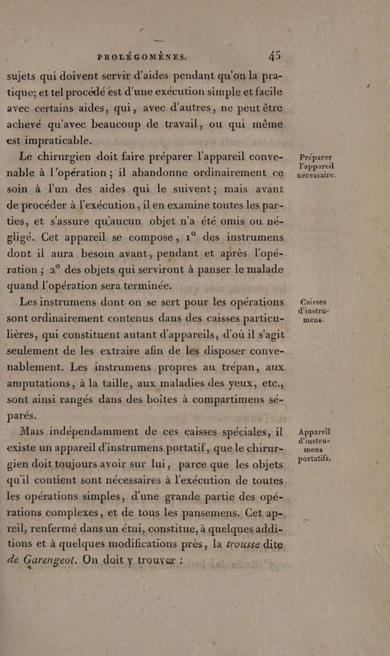 —— PROLÉGOMÈNES. 45 sujets qui doivent servir d'aides pendant qu'on la pra- tique; et tel procédé est d'une exécution simple et facile avec certains aides, qui, avec d’autres, ne peut être achevé qu'avec beaucoup de travail, ou qui même est impraticable. Le chirurgien doit faire préparer l'appareil conve- nable à l’opération ; il abandonne ordinairement ce soin à l'un des aides qui le suivent; mais avant de procéder à l'exécution, ilen examine toutes les par- ties, et s'assure quaucun objet n’a été omis ou né- gligé. Cet appareil se compose, 1° des instrumens dont il aura besoin avant, pendant et après l'opé- ration ; 2° des objets qui serviront à panser le malade quand l'opération sera terminée, Les instrumens dont on se sert pour les opérations sont ordinairement contenus dans des caisses particu- lières, qui constituent autant d'appareils, d'où il s'agit seulement de les extraire afin de les disposer conve- nablement. Les instrumens propres au trépan, aux amputations , à la taille, aux maladies des yeux, etc., sont ainsi rangés dans des boîtes à compartimens sé- parés. Mais indépendamment de ces caisses. spéciales, 1l existe un appareil d'instrumens portatif, que le chirur- gien doit toujours avoir sur lui, parce que les objets quil contient sont nécessaires à l'exécution de toutes les opérations simples, d'une grande partie des opé- reil, renfermé dans un étui, constitue, à quelques addi- tions et à quelques modifications près, la érousse dite de Garengeot. On doit y trouver : Préparer l'appareil nécessaire. Caisses d'instru- mens. Appareil d’instru- mens portatifs.