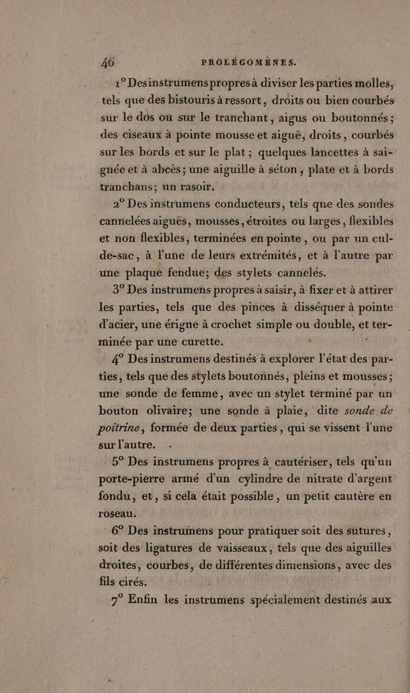 1° Desinstrumens propres à diviser les parties molles, tels que des bistouris àressort, droits ou bien courbés sur le dôs où sur le tranchant y aigus ou boutonnés ; des ciseaux à pointe mousse et aiguë, droits, courbés sur les bords et sur le plat ; quelques lancettes à sai- gnée et à abcès ; une aiguille à séton ; plate et à bords tranchans; un rasoir. | 2° Des instrumens conducteurs, tels que des sondes cannelées aiguës, mousses, étroites ou larges, flexibles et non flexibles, terminées en pointe , ou par un cul- de-sac, à l'une de leurs extrémités, et à l’autre par une plaque fendue; des stylets cannelés. 3° Des instrumens propres à saisir, à fixer et à attirer les parties, tels que des pinces à disséquer à pointe d'acier, une érigne à crochet simple ou double, et ter- minée par une curette. | 4° Des instrumens destinés à explorer l’état des par- ties, tels que des stylets boutonnés, pleins et mousses ; une sonde de femme, avec un stylet terminé par un bouton olivaire; une sonde à plaie, dite sonde de poitrine, formée de deux parties, qui se vissent l'une sur l’autre. . 5° Des instrumens propres à cautériser, tels qu'un porte-pierre armé d'un cylindre de nitrate d'argent fondu, et, si céla était possible , un petit cautère en roseau. 6° Des instrumens pour pratiquer soit des sutures, soit des ligatures de vaisseaux, tels que des aiguilles droites, courbes, de différentes dimensions, avec des fils cirés. | ps 7° Enfin les instrumens spécialement destinés aux