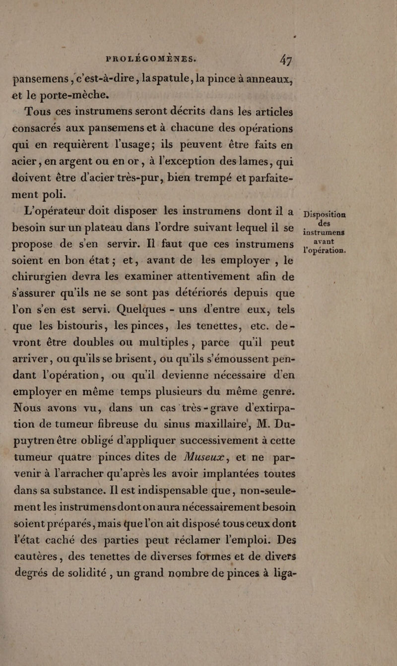 pansemens , c’est-à-dire, laspatule, la pince à anneaux, et le porte-mèche. Tous ces instrumens seront décrits dans les articles consacrés aux pansemens et à chacune des opérations qui en requièrent l'usage; ils peuvent être faits en acier , en argent ou en or , à l'exception des lames, qui doivent être d'acier très-pur, bien trempé et parfaite- ment poli. L'opérateur doit disposer les instramens dont il a besoin sur un plateau dans l’ordre suivant lequel il se propose de s'en servir. Il faut que ces instrumens soient en bon état; et, avant de les employer , le chirurgien devra les examiner attentivement afin de s'assurer qu'ils ne se sont pas détériorés depuis que lon s'en est servi. Quelques - uns d'entre eux, tels . que les bistouris, les pinces, les tenettes, etc. de- vront être doubles où multiples, parce quil peut arriver, ou qu'ils se brisent, ou qu’ils s'émoussent pen- dant l'opération, ou quil devienne nécessaire d'en employer en même temps plusieurs du même genre. Nous avons vu, dans un cas très-grave d'extirpa- tion de tumeur fibreuse du sinus maxillaire, M. Du- puytren être obligé d'appliquer successivement à cette tumeur quatre pinces dites de Museux, et ne par- venir à l'arracher qu'après les avoir implantées toutes dans sa substance. Il est indispensable que, non-seule- ment les instrumensdonton aura nécessairement besoin soient préparés, mais que l'on ait disposé tous ceux dont l'état caché des parties peut réclamer l'emploi. Des cautères , des tenettes de diverses formes et de divers degrés de solidité , un grand nombre de pinces à liga- Disposition des instrumens avant l'opération.