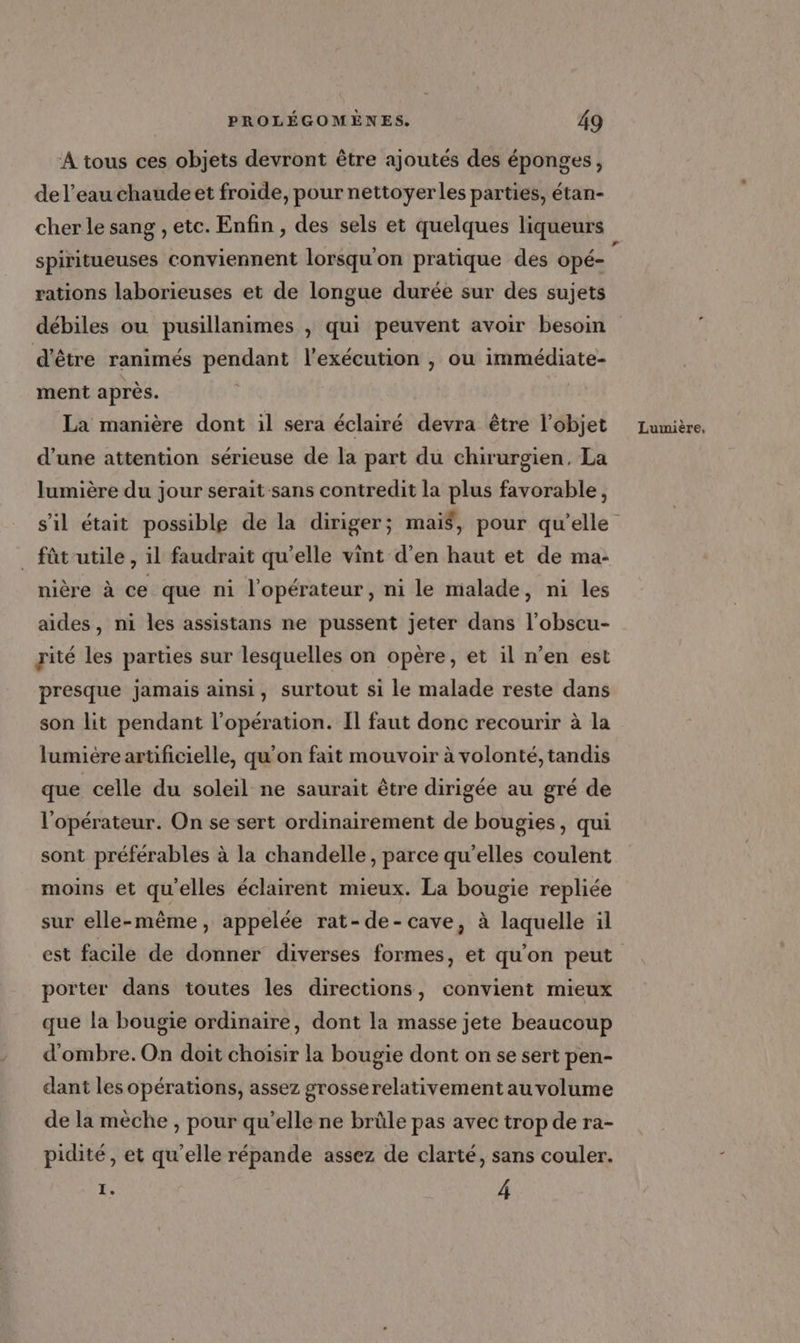 À tous ces objets devront être ajoutés des éponges, de l’eau chaudeet froide, pour nettoyer les parties, étan- cher le sang , etc. Enfin , des sels et quelques liqueurs rations laborieuses et de longue durée sur des sujets débiles ou pusillanimes , qui peuvent avoir besoin d'être ranimés pendant l'exécution , ou immédiate- ment après. La manière dont il sera éclairé devra être l’objet d’une attention sérieuse de la part du chirurgien, La lumière du jour serait sans contredit la plus favorable, _ fût'utile, il faudrait qu’elle vint d’en haut et de ma- nière à ce que ni l'opérateur, ni le malade, ni les aides, ni les assistans ne pussent jeter dans l’obscu- rité les parties sur lesquelles on opère, et il n’en est presque jamais ainsi, surtout si le malade reste dans son lit pendant l'opération. Il faut donc recourir à la lumière artificielle, qu'on fait mouvoir à volonté, tandis que celle du soleil ne saurait être dirigée au gré de l'opérateur. On se sert ordinairement de bougies, qui sont préférables à la chandelle, parce qu'elles coulent moins et qu'elles éclairent mieux. La bougie repliée sur elle-même, appelée rat-de-cave, à laquelle il est facile de donner diverses formes, et qu'on peut porter dans toutes les directions, convient mieux que la bougie ordinaire, dont la masse jete beaucoup d'ombre. On doit choisir la bougie dont on se sert pen- dant les opérations, assez grosserelativement au volume de la mèche , pour qu’elle ne brûle pas avec trop de ra- pidité , et qu’elle répande assez de clarté, sans couler. ke 4 Lumière,