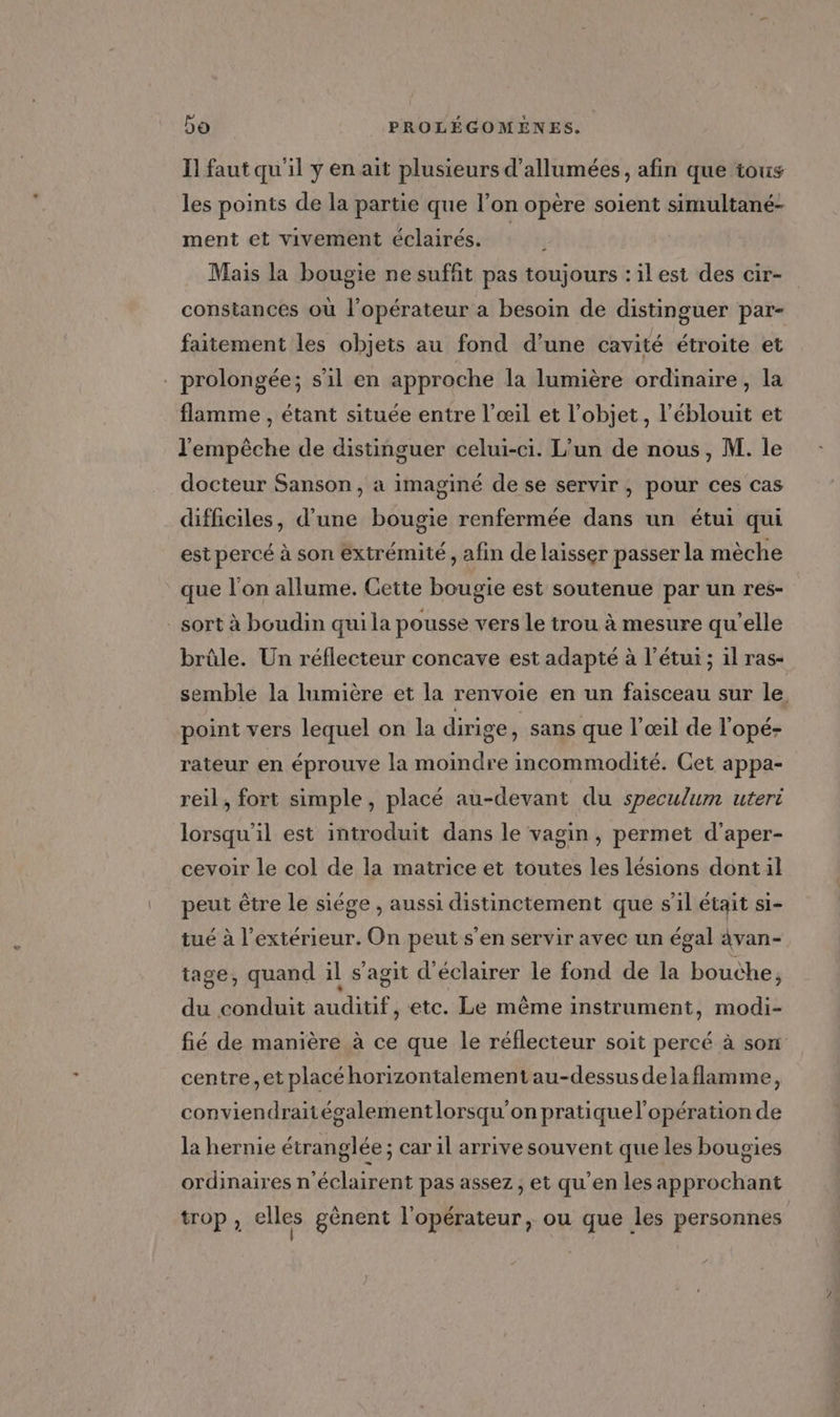 I] faut qu'il y en ait plusieurs d’allumées, afin que tous les points de la partie que l’on opère soient simultané- ment et vivement éclairés. Mais la bougie ne suffit pas toujours :ilest des cir- constances où l'opérateur a besoin de distinguer par- faitement les objets au fond d’une cavité étroite et . prolongée; sil en approche la lumière ordinaire, la flamme , étant située entre l’œil et l’objet, l’éblouit et l'empèche de distinguer celui-ci. L’un de nous, M. le docteur Sanson, a imaginé de se servir, pour ces cas difficiles, d’une bougie renfermée dans un étui qui est percé à son extrémité, afin de laisser passer la mèche que l'on allume. Cette bougie est soutenue par un res- _ sort à boudin qui la pousse vers le trou à mesure qu’elle brûle. Un réflecteur concave est adapté à l’étui ; il ras- semble la lumière et la renvoie en un faisceau sur le, point vers lequel on la dirige , Sans que l'œil de l'opé- rateur en éprouve la moindre incommodité. Cet appa- reil, fort simple , placé au-devant du speculum uteri lorsqu'il est introduit dans le vagin, permet d’aper- cevoir le col de la matrice et toutes les lésions dontil peut être le siége , aussi distinctement que s’il était si- tué à l'extérieur. On peut s’en servir avec un égal 4van- tage, quand il s’agit d'éclairer le fond de la bouche, du conduit auditif, etc. Le même instrument, modi- fié de manière à ce que le réflecteur soit percé à son centre, et placéhorizontalement au-dessus delaflamme, conviendraitégalementlorsqu'on pratiquel'opération de la hernie étranglée ; car 1l arrive souvent que les bougies ordinaires n'éclairent pas assez, et qu'en les approchant trop , elles gènent l'opérateur, ou que les personnes