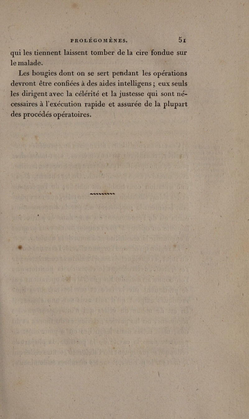qui les tiennent laissent tomber de la cire fondue sur le malade. Les bougies dont on se sert pendant les opérations devront être confiées à des aides intelligens ; eux seuls les dirigent avec la célérité et la justesse qui sont né- cessaires à l'exécution rapide et assurée de la plupart des procédés opératoires.