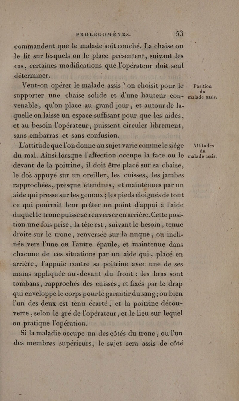 commandent que le malade soit couché. La chaise ou le lit sur lesquels on le place présentent, suivant les cas, certaines modifications que l'opérateur doit seul déterminer. Veut-on opérer le malade assis ? on choisit pour le supporter une chaise solide et d'une hauteur con- -venable, qu'on place au grand jour, et autour de la- quelle on laisse un espace suffisant pour que les aides, et au besoin l'opérateur, puissent circuler hbrement, sans embarras et sans confusion. L'attitude que l’on donne au sujet varie commele siége du mal. Ainsi lorsque affection occupe la face ou le devant de la poitrine, il doit être placé sur sa chaise, le dos appuyé sur un oreiller, les cuisses, les jambes rapprochées, presque étendues, et maintenues par un aide qui presse sur les genoux ; les pieds éloignés de tout ce qui pourrait leur prêter un point d'appui à l'aide duquel le troncpuissese renverser en arrière. Cette posi- tion une fois prise , la tête est , suivant le besoin, tenue droite sur le tronc, renversée sur la nuque, ou incli- née vers l’une ou l’autre épaule, et maintenue dans chacune de ces situations par un aide qui, placé en arrière, l’appuie contre sa poitrme avec une de ses mains appliquée au-devant du front : les bras sont tombans, rapprochés des cuisses, et fixés par le drap qui enveloppe le corps pour le garantir du sang ; ou bien l'un des deux est tenu écarté, et la poitrine décou- verte , selon le gré de l'opérateur , et le lieu sur un on pratique l'opération. S1 la maladie occupe un des côtés du tronc, ou l’un des membres supérieurs, le sujet sera assis de côté Position du malade assis. Attitudes du malade assis,