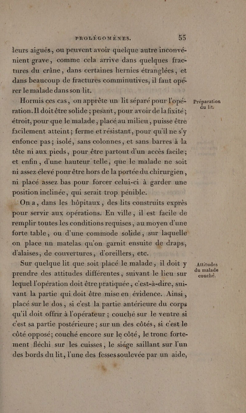 leurs aiguës, ou peuvent avoir quelque autre inconvé- nient grave, comme cela arrive dans quelques frac- tures du crâne, dans certaines hernies étranglées, et dans beaucoup de fractures comminutives, il faut ope- rer le malade dans son lit. Hormis ces cas, on apprète un lit séparé pour l'opé- ration. Il doit être solide ; pesant, pour avoir de la fixité ; étroit, pour que le malade , placé au milieu, puisse être facilement atteint ; ferme et résistant, pour qu'il ne sy enfonce pas; isolé, sans colonnes , et sans barres à la tête ni aux pieds, pour être partout d'un accès facile ; et enfin, d'une hauteur telle, que le malade ne soit ni assez élevé pour être hors de la portée du chirurgien, ni placé assez bas pour forcer celui-ci à garder une position inchinée, qui serait trop pénible. ÿ Ona, dans les hôpitaux, des lits construits exprès pour servir aux opérations. En ville, il est facile de remplir toutes les conditions requises, au moyen d’une forte table, ou d’une commode solide , :sur laquelle on place un matelas qu'on garnit ensuite de draps, d’alaises, de couvertures, d’oreillers, etc. Sur quelque lit que soit placé le malade, il doit y prendre des attitudes différentes, suivant le lieu sur lequel l'opération doit être pratiquée, c'est-à-dire, sui- vant la partie qui doit être mise en évidence. Ainsi, placé sur le dos, si c'est la partie antérieure du corps qu'il doit offrir à l'opérateur ; couché sur le ventre si c'est sa partie postérieure ; sur un des côtés, si c'est le côté opposé; couché encore sur le côté, le tronc forte- ment fléchi sur les cuisses , le siége saillant sur l'un des bords du lit, l'une des fessessoulevée par un aide, % , Préparation du lit, .Attitudes du malade couché.