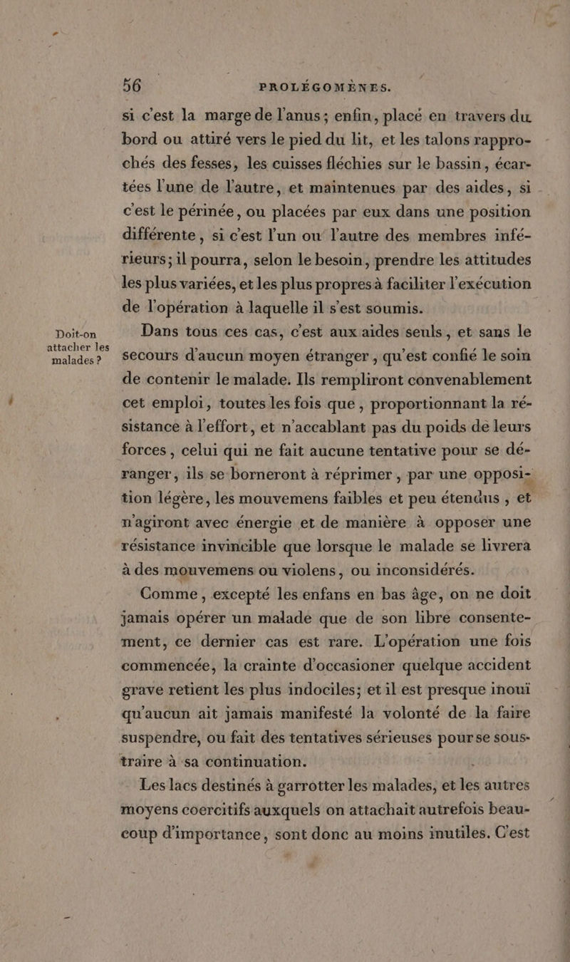 Doit-on attacher les malades ? 56 PROLEGOMÈNES. si c'est la marge de l'anus; enfin, placé en travers du bord ou attiré vers le pied du lit, et les talons rappro- chés des fesses, les cuisses fléchies sur le bassin, écar- tées l'une de l'autre, et maintenues par des aides, si c'est le périnée, ou placées par eux dans une position différente , si c'est l'un ow l’autre des membres infé- rieurs ; il pourra, selon le besoin, prendre les attitudes les plus variées, et les plus propres à faciliter l'exécution de l'opération à laquelle il s’est soumis. Dans tous ces cas, c'est aux aides seuls, et sans le secours d'aucun moyen étranger , qu'est confié le soin de contenir le malade. Ils rempliront convenablement cet emploi, toutes les fois que , proportionnant la ré- sistance à l'effort, et n’accablant pas du poids de leurs forces , celui qui ne fait aucune tentative pour se dé- ranger, ils se borneront à réprimer , par une opposi- tion légère, les mouvemens faibles et peu étendus , et m'agiront avec énergie et de manière à opposer une résistance invincible que lorsque le malade se livrera à des mouvemens ou violens, ou inconsidérés. Comme , excepté les enfans en bas âge, on ne doit jamais opérer un malade que de son libre consente- ment, ce dernier cas est rare. L'opération une fois commencée, la crainte d’occasioner quelque accident grave retient les plus indociles; et il est presque inouï qu'aucun ait jamais manifesté la volonté de la faire traire à sa continuation. Les lacs destinés à garrotter les malades, et les autres moyens coercitifs auxquels on attachait autrefois beau- coup d'importance, sont donc au moins inutiles. C'est #
