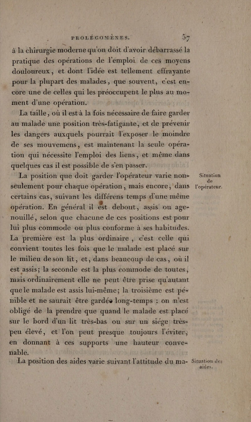 à la chirurgie moderne qu'on doit d'avoir débarrassé la pratique des opérations de l'emploi de ces moyens douloureux, et dont l'idée est tellement effrayante pour la plupart des malades, que souvent, c'est en- core une de celles qui les préoccupent le plus au mo- ment d’une opération. La taille, où il est à la fois nécessaire de faire garder au malade une position très-fatigante, et de prévenir les dangers auxquels pourrait Texposer le moindre de ses mouvemens, est maintenant la seule opéra- tion qui nécessite l'emploi des liens, et même dans quelques cas il est possible de s'en passer. La position que doit garder l'opérateur varie non- es seulement pour chaque opération , mais encore, dans lonaieue certains cas, suivant les différens temps d'une même opération. En général il &amp; debout, assis ou age- nouillé, selon que chacune de ces positions est pour lui plus commode ou plus conforme à ses habitudes. La première est la plus ordinaire , c'est celle qui convient toutes les fois que le malade est placé sur le milieu deson lit, et, dans beaucoup de cas, ouùil est assis; la seconde est la plus commode de toutes, mais ordinairement elle ne peut être prise qu'autant que le malade est assis lui-même; la troisième est pé- mble et ne saurait être gardée long-temps : on m'est obligé de la prendre que quand le malade est placé sur le bord d’un lit très-bas ou sur un siége: très- peu élevé, et l'on peut presque toujours l'éviter, en donnant à ces supports ‘une hauteur conve- nable. La position des aides varie suivant l'attitude du ma- Sepon des airies.