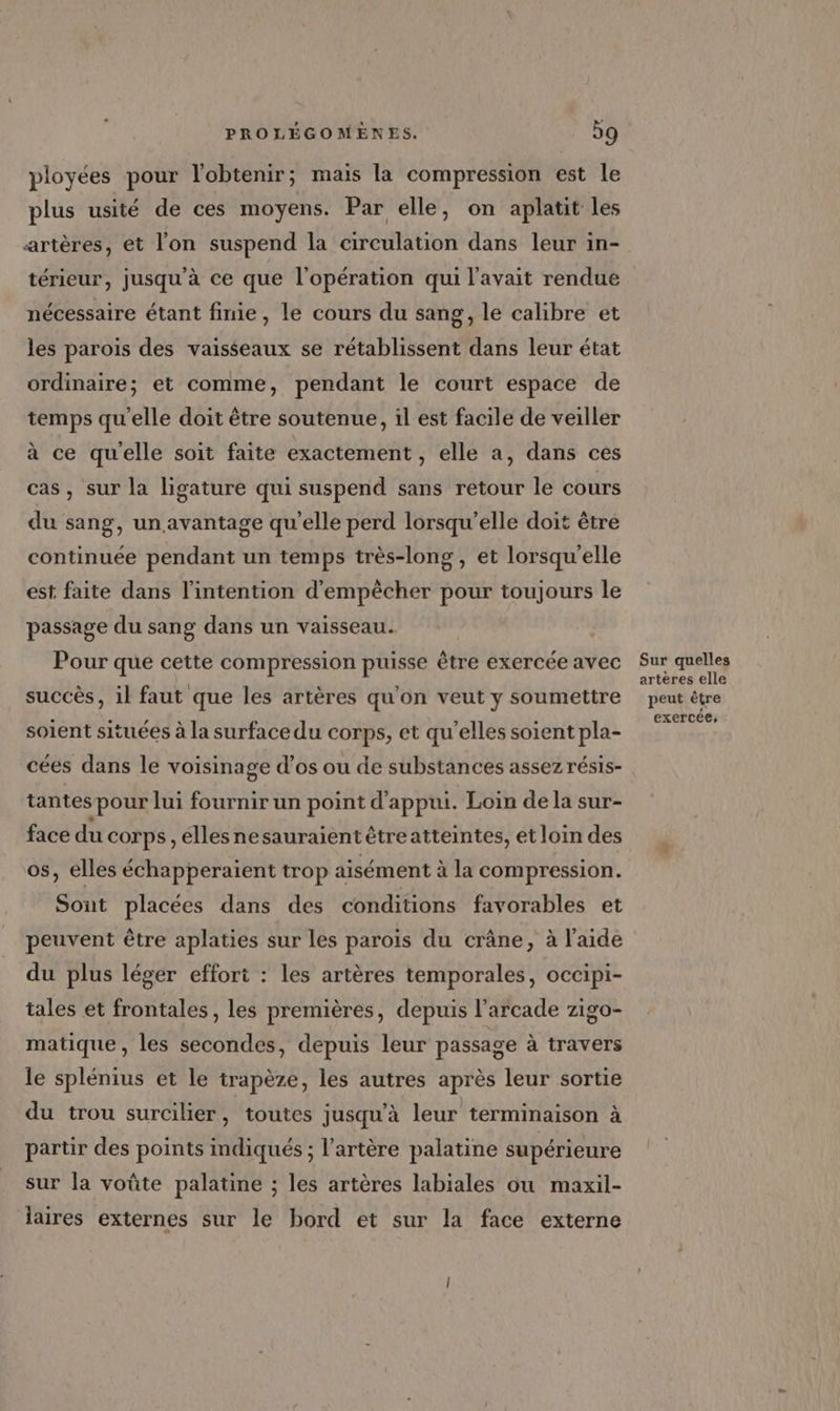ployées pour l'obtenir; mais la compression est le plus usité de ces moyens. Par elle, on aplatit les artères, et l'on suspend la circulation dans leur in- térieur, jusqu’à ce que l'opération qui l'avait rendue nécessaire étant finie, le cours du sang, le calibre et les parois des vaisseaux se rétablissent dans leur état ordinaire; et comme, pendant le court espace de temps qu'elle doit être soutenue, il est facile de veiller à ce qu'elle soit faite exactement , elle a, dans ces cas, sur la ligature qui suspend sans retour le cours du sang, un avantage qu’elle perd lorsqu'elle doit être continuée pendant un temps très-long , et lorsqu'elle est faite dans l'intention d'empêcher pour toujours le passage du sang dans un vaisseau. Pour que cette compression puisse être exercée avec succès, il faut que les artères qu'on veut y soumettre soient situées à la surface du corps, et qu’elles soient pla- cées dans le voisinage d’os ou de substances assez résis- tantes pour lui fournir un point d'appui. Loin de la sur- face du corps, éllesnesauraientétreatteintes, et loin des os, elles échapperaient trop aisément à la compression. Sont placées dans des conditions favorables et peuvent être aplaties sur les parois du crâne, à l’aide du plus léger effort : les artères temporales, occipi- tales et frontales, les premières, depuis l’arcade zigo- matique, les secondes, depuis leur passage à travers le splénius et le trapèze, les autres après leur sortie du trou surcilier, toutes jusqu’à leur terminaison à partir des points indiqués ; l’artère palatine supérieure sur la voûte palatine ; les artères labiales ou maxil- laires externes sur le bord et sur la face externe Sur quelles artères elle peut être exercée,