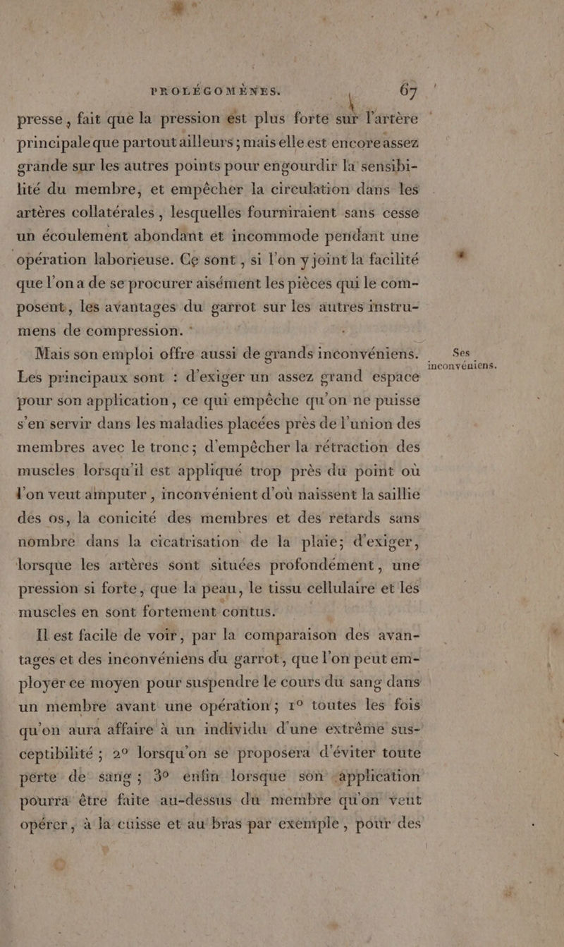 presse , fait que la pression ést plus forte sur l'artère principale que partout ailleurs ; mais elle est encoreassez grande sur les autres points pour engourdir là sensibi- lité du membre, et empêcher la circulation dans les artères collatérales , lesquelles fourniraient sans cesse un écoulement abondant ét incommode pendant une opération laborieuse. Ce sont , si l'on y joint la facilité que l’on a de se procurer aisément les pièces qui le com- posent, les avantages du garrot sur les autres instru- mens de compression. : Mais son emploi offre aussi de grands inconvéniens. Les principaux sont : d'exiger un assez grand espace pour son application, ce qui empêche qu'on ne puisse s'en servir dans les maladies placées près de l'union des membres avec le tronc ; d'empêcher la rétraction des muscles lorsqu'il est appliqué trop près du point où l'on veut amputer , inconvénient d'où naissent la saillie des os, la conicité des membres et des retards sans nombre dans la cicatrisation de la plaie; d'exiger, lorsque les artères sont situées profondément, une pression si forte, que la peau, le tissu cellulaire et lés muscles en sont fortement contus. | IL est facile de voir, par la comparaison des avan- tages et des inconvéniens du garrot, que l’on peut em- ployer ce moyen pour suspendre le cours du sang dans un membre avant une opération; 1° toutes les fois qu'on aura affaire à un individu d'une extrême sus- ceptibilité ; 2° lorsqu'on se proposera d'éviter toute pérte de sang; 30 enfin lorsque son ‘application pourra être faite au-dessus du membre quon veut opérer, à Ja cuisse et au bras par exemple, pour des Ses inconvéuiens.