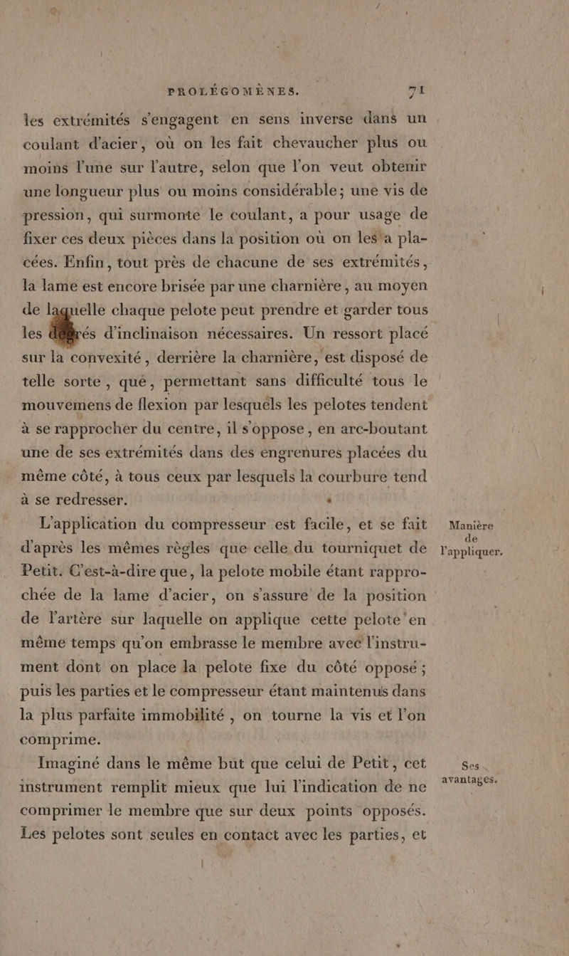 les extrémités s'engagent en sens inverse dans un coulant d'acier, où on les fait chevaucher plus ou moins l’une sur l’autre, selon que l'on veut obtemir une longueur plus ou moins considérable ; une vis de pression, qui surmonte le coulant, a pour usage de fixer ces deux pièces dans la position où on les'a pla- cées. Enfin, tout près de chacune de ses extrémités, la lame est encore brisée par une charnière , au moyen de laguelle chaque pelote peut prendre et garder tous les | Wa d’inclinaison nécessaires. Un ressort placé sur la convexité, derrière la charnière, est disposé de telle sorte, qué, permettant sans difficulté tous le mouvemens de flexion par SR les pelotes tendent à se rapprocher du centre, il s'oppose, en arc-boutant une de ses extrémités dans des engrenures placées du même côté, à tous ceux par lesquels la courbure tend à se redresser. | . L'application du compresseur est facile, et se fait d'après les mêmes règles que celle du tourniquet de Petit. C'est-à-dire que, la pelote mobile étant rappro- chée de la lame d’acier, on s'assure de la position de l'artère sur laquelle on applique cette pelote'en même temps qu'on embrasse le membre avec l'instru- ment dont on place la pelote fixe du côté opposé ; puis les parties et le compresseur étant maintenus dans la plus parfaite immobilité , on tourne la vis et l’on comprime. Imaginé dans le même but que celui de Petit, cet à instrument remplit mieux que lui l'indication de ne comprimer le membre que sur deux points opposés. Les pelotes sont seules en contact avec les parties, et Manière de l'appliquer. Ses