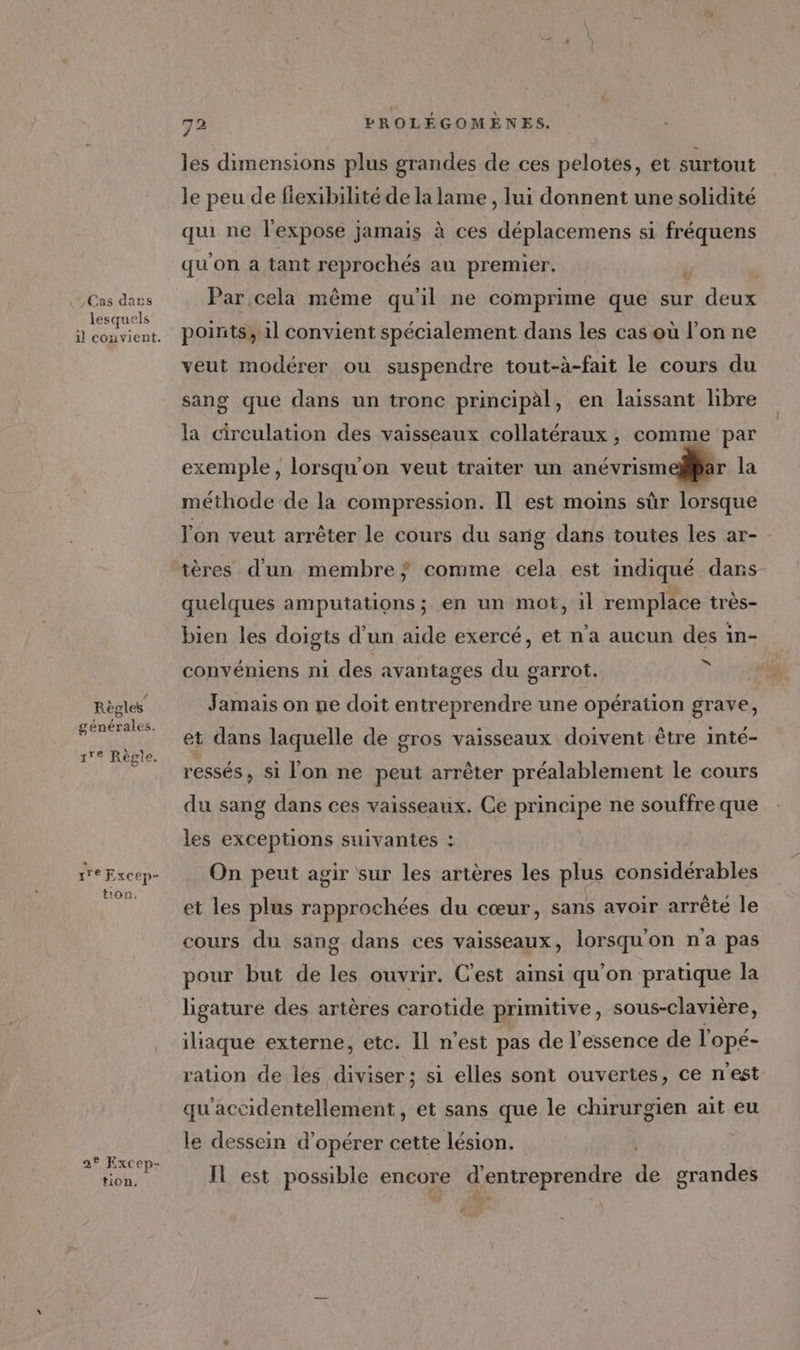 Cas dans lesquels Règles générales. s'e Règle, s'r Excép* ton. 2° Excep- tion. 72 PROLÉGOMÈNES. les dimensions plus grandes de ces pelotes, et surtout le peu de fiexibilité de la lame , lui donnent une solidité gi ne l'expose jamais à ces déplacemens si fréquens qu'on a tant reprochés au premier. Par cela même qu'il ne comprime que sur deux points, 1l convient spécialement dans les cas où l’on ne veut modérer ou suspendre tout-à-fait le cours du sang que dans un tronc principal, en laissant libre la circulation des vaisseaux collatéraux , comme par exemple, lorsqu'on veut traiter un anévrismellBar la méthode de la compression. Il est moins sûr lorsque lon veut arrêter le cours du sang dans toutes les ar- tères d’un membre} comme cela est indiqué dans quelques amputations ; en un mot, il remplace très- bien les doigts d’un aide exercé, et n’a aucun des in- convéniens ni des avantages du garrot. î Jamais on ne doit entreprendre une opération grave, et dans laquelle de gros vaisseaux doivent être inté- ressés , si l'on ne peut arrêter préalablement le cours du sang dans ces vaisseaux. Ce principe ne souffre que les exceptions suivantes : On peut agir sur les artères les plus considérables et les plus rapprochées du cœur, sans avoir arrêté le cours du sang dans ces vaisseaux, lorsqu'on n'a pas pour but de les ouvrir. C'est ainsi qu'on pratique la ligature des artères carotide primitive, sous-clavière, iliaque externe, etc. Il n’est pas de l'essence de l'opé- ration de les diviser; si elles sont ouvertes, ce n'est qu'accidentellement, et sans que le chirurgien ait eu le dessein d'opérer cette lésion. Il est possible encore e d'entreprendre de grandes £