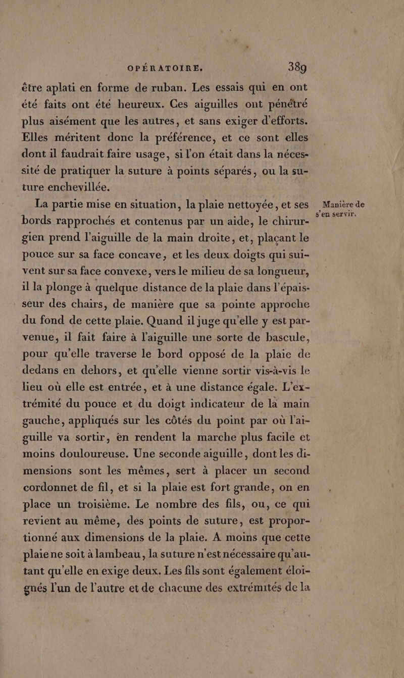 être aplati en forme de ruban. Les essais qui en ont été faits ont été heureux. Ces aiguilles ont pénétré plus aisément que les autres, et sans exiger d'efforts. Elles méritent donc la préférence, et ce sont elles dont il faudrait faire usage, si l'on était dans la néces- sité de pratiquer la suture à points séparés, ou la su- ture enchevillée. La partie mise en situation, la plaie nettoyée, et ses bords rapprochés et contenus par un aide, le chirur- gien prend l'aiguille de la main droite, et, plaçant le pouce sur sa face concave, et les deux doigts qui sui- vent sur sa face convexe, vers le milieu de sa longueur, il la plonge à quelque distance de la plaie dans l’épais- seur des chairs, de manière que sa pointe approche du fond de cette plaie. Quand il juge qu'elle y est par- venue; 1l fait faire à l'aiguille une sorte de bascule, pour qu'elle traverse le bord opposé de la plaie de dedans en dehors, et qu'elle vienne sortir vis-à-vis le lieu où elle est entrée, et à une distance égale. L’ex- trémité du pouce et du doigt indicateur de la main gauche, appliqués sur les côtés du point par où l’ai- guille va sortir, en rendent la marche plus facile et moins douloureuse. Une seconde aiguille, dont les di- mensions sont les mêmes, sert à placer un second cordonnet de fil, et si la plaie est fort grande, on en place un troisième. Le nombre des fils, ou, ce qui revient au même, des points de suture, est propor- tionné aux dimensions de la plaie. À moins que cette plaie ne soit à lambeau, la suture n'est nécessaire qu'au- tant qu'elle en exige deux. Les fils sont également éloi- gnés l’un de l’autre et de chacune des extrémités de Ta Manière de s’en servir.