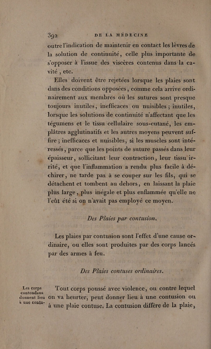 outre l'indication de maintenir en contact les lèvres de la solution de continuité, celle plus importante de s'opposer à l'issue des viscères contenus dans la ca- vité , etc. Elles doivent ètre rejetées lorsque les plaies sont dans des conditions opposées, comme cela arrive ordi- nairement aux membres où les sutures sont presque toujours inutiles, inefficaces où nuisibles ; inutiles, lorsque les solutions de continuité n’affectant que les | tégumens et le tissu cellulaire sous-cutané, les em- plâtres agglutinatifs et les autres moyens peuvent suf- Les corps contondans donnent lieu à une confu- épaisseur, solhcitant leur contraction, leur tissu 1r- rité, et que l'inflammation a rendu plus facile à dé- chirer, ne tarde pas à se couper sur les fils, qui se détachent et tombent au dehors, en laissant la plaie plus large , plus inégale et plus enflammée qu'elle ne l'eût été si on n'avait pas employé ce moyen. Des Plaies par contusion. Les plaies par contusion sont l'effet d’une cause or- dinaire, ou elles sont produites par des corps lancés par des armes à feu. Des Plaies contuses ordinaires. Tout corps poussé avec violence, ou contre lequel on va heurter, peut donner lieu à une contusion ou LI à une plaie contuse, La contusion diffère de la plaie,