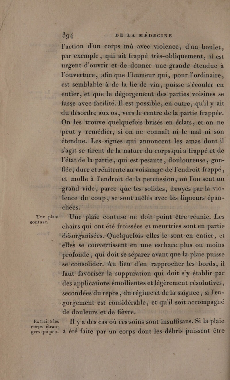 Une plaie gontuse, Extraire les corps étran- gers qni peu- 394 DE LA MÉDECINE l'action d'un corps mû avec violence, d'un boulet, par exemple , qui ait frappé très-obliquement, il est urgent d'ouvrir et de donner une grande étendue à l'ouverture, afin que l'humeur qui, pour l'ordinaire, est semblable à de la lie de vin, puisse s’écouler en entier, et que le dégorgement des parties voisines se du désordre aux os, vers le centre de la partie frappée. On les trouve quelquefois brisés en éclats, et on ne étendue. Les signes qui annoncent les amas dont il s'agit se tirent de la nature du corps qui a frappé et de et molle à l'endroit de-la percussion, où l'on sent un chéés. ‘Une plaie contuse ne doit point être réunie. Les chairs qui ont été froissées et meurtries sont en partie désorganisées. ‘Quelquefois elles le sont 'en entier, et se consolider. Au lieu’ d'en rapprocher les bords, il faut favoriser la suppuration qui doit s y établir par des applications émollientes et légèrement résolutives, secondées du répos , du régimeiet de la saignée , si l'en- gorgement est considérable, et qu'il soit accompagné de douleurs et de fièvre. Il y a des cas où ces-soins sont insuffsans. Si la plaie 4 a été faite par un corps dont les débris puissent être
