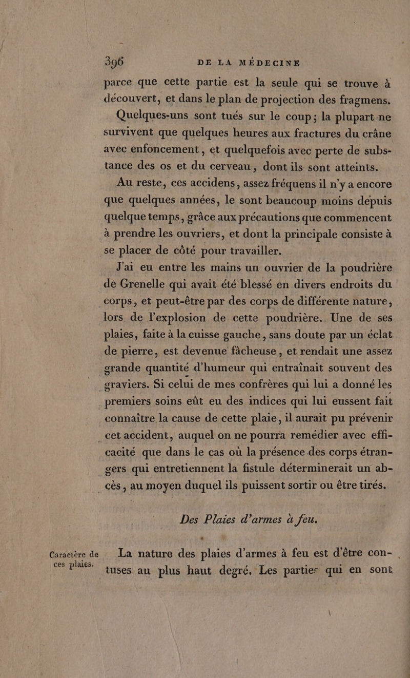 Caractère de ces plaies. 396 DE LA MÉDECINE parce que cette partie est la seule qui se trouve à découvert, et dans le plan de projection des fragmens. Quelques-uns sont tués sur le coup; la plupart ne survivent que quelques heures aux fractures du crâne avec enfoncement , et quelquefois avec perte de subs- tance des os et du cerveau, dont ils sont atteints. Au reste, ces accidens, assez fréquens il n’y a encore que quelques années, le sont beaucoup moins depuis quelque temps, grâce aux précautions que commencent à prendre les ouvriers, et dont la principale consiste à se placer de côté pour travailler. J'ai eu entre les mains un ouvrier de la poudrière de Grenelle qui avait été blessé en divers endroits du corps, et peut-être par des corps de différente nature, lors de l'explosion de cette poudrière.. Une de ses plaies, faite à la cuisse gauche, sans doute par un éclat de pierre, est devenue fâcheuse , et rendait une assez grande quantité d'humeur qui entraînait souvent des graviers. SI celui de mes confrères qui lui a donné les connaitre la cause de cette plaie, il aurait pu prévenir cacité que dans le cas où la présence des corps étran- sers qui entretiennent la fistule déterminerait un ab- Des Plaies d’armes a feu. La nature des plaies d'armes à feu est d'être con-, tuses au plus haut degré, Les parties qui en sont