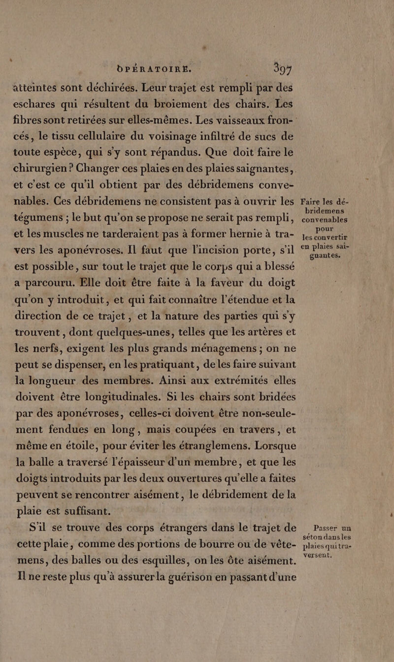 atteintes sont déchirées. Leur trajet est rempli par des eschares qui résultent du broïement des chairs. Les cés, le tissu cellulaire du voisinage infiltré de sucs de toute espèce, qui s'y sont répandus. Que doit faire le et c'est ce qu'il obtient par des débridemens conve- nables. Ces débridemens ne consistent pas à ouvrir les tégumens ; le but qu’on se propose ne serait pas rempli, et les muscles ne tarderaient pas à former hernie à tra- vers les aponévroses. Il faut que l'incision porte, s’il est possible, sur tout le trajet que le corps qui a blessé a parcouru. Elle doit être faite à la faveur du doigt qu'on y introduit, et qui fait connaitre l'étendue et la direction de ce trajet, et la nature des parties qui s'y trouvent , dont quelques-unes, telles que les artères et les nerfs, exigent les plus grands ménagemens ; on ne peut se dispenser, en les pratiquant, de les faire suivant la longueur des membres. Ainsi aux extrémités elles doivent être longitudinales. Si les chairs sont bridées par des aponévroses, celles-ci doivent être non-seule- ment fendues en long, mais coupées en travers, et même en étoile, pour éviter les étranglemens. Lorsque la balle a traversé l'épaisseur d’un membre, et que les doigts introduits par les deux ouvertures qu'elle a faites peuvent se rencontrer aisément, le débridement de la plaie est suffisant. | S'il se trouve des corps étrangers dans le trajet de cette plaie, comme des portions de bourre ou de vête- mens, des balles ou des esquilles, on les ôte aisément. Il ne reste plus qu'à assurer la guérison en passant d'une Faire les dé- bridemens convenables pour les convertir en plaies sai- gnantes. Passer un séton dansies plaies quitra- versent,