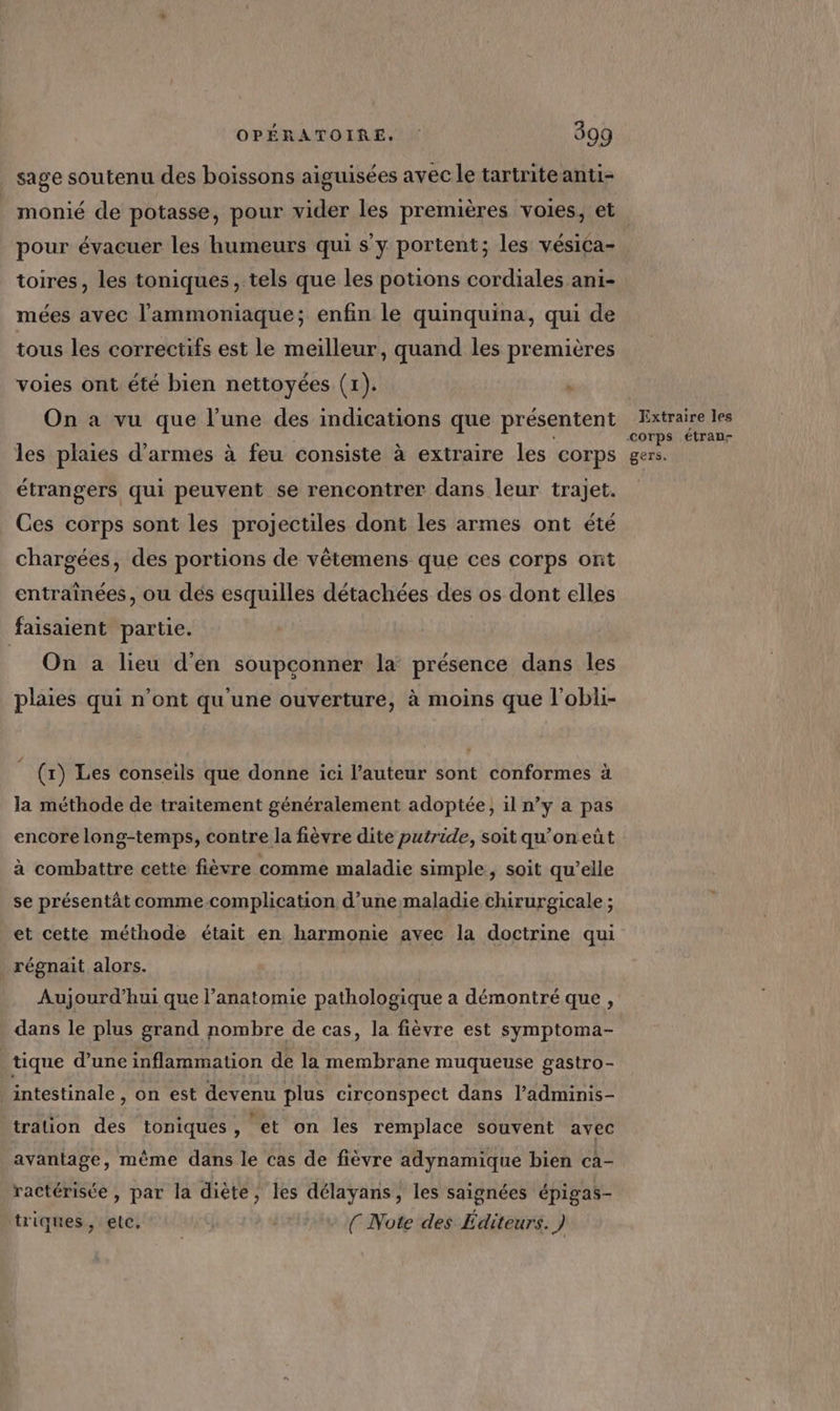 sage soutenu des boissons aiguisées avec le tartriteanti- pour évacuer les humeurs qui s’y portent; les vésica- toires, les toniques , tels que les potions cordiales ani- mées avec l’ammoniaque; enfin le quinquina, qui de tous les correctifs est le meilleur, quand les premières voies ont été bien nettoyées (1). ‘ On a vu que l’une des indications que présentent les plaies d'armes à feu consiste à extraire les corps étrangers qui peuvent se rencontrer dans leur trajet. Ces corps sont les projectiles dont les armes ont été chargées, des portions de vêtemens que ces corps ont entraînées, ou dés esquilles détachées des os dont elles faisaient partie. On a lieu d'en soupconner la présence dans les plaies qui n'ont qu'une ouverture, à moins que l'obli- (x) Les conseils que donne ici l’auteur sont conformes à la méthode de traitement généralement adoptée, il n’y a pas encore long-temps, contre la fièvre dite putride, soit qu’on eût à combattre cette fièvre comme maladie simple, soit qu’elle se présentät commecomplication d’une maladie chirurgicale ; et cette méthode était en harmonie avec la doctrine qui _ régnait alors. Aujourd’hui que l'anatomie pathologique a démontré que, dans le plus grand nombre de cas, la fièvre est symptoma- tique d’une inflammation de la membrane muqueuse gastro- intestinale , on est devenu plus circonspect dans l’adminis- tralion des toniques, et on les remplace souvent avec avantage, mème dans le cas de fièvre adynamique bien ca- ractérisée , par la diète, les délayans, les saignées épigas- triques, etc, ( Note des Éditeurs. ) Extraire les corps étran- gers.
