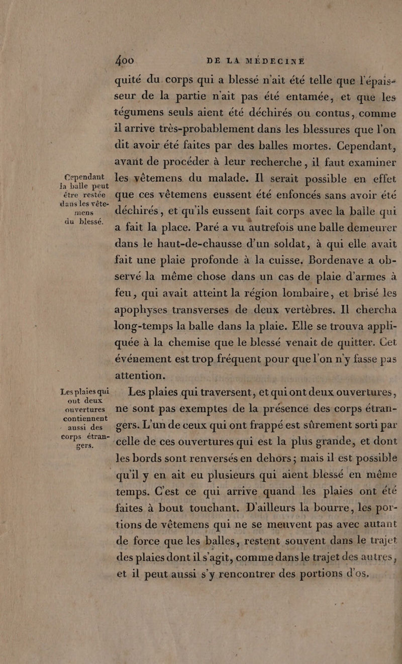 Cependant la balle peut être restée dans les vête- mens du blessé. Les plaies qui out deux ouvertures contiennent » aussi des corps étran- gers. 400 DE LA MÉDECINE quité du corps qui a blessé n'ait été telle que l'épais- seur de la partie n'ait pas été entamée, et que les tégumens seuls aient été déchirés ou contus, comme il arrive très-probablement dans les blessures que l’on dit avoir été faites par des balles mortes. Cependant, avant de procéder à leur recherche , il faut examiner les yètemens du malade. Il serait possible en effet que ces vêtemens eussent été enfoncés sans avoir été déchirés, et qu'ils eussent fait corps avec la baile qui a fait la place. Paré a vu autrefois une balle demeurer dans le haut-de-chausse d’un soldat, à qui elle avait fait une plaie profonde à la cuisse, Bordenave a ob- servé la même chose dans un cas de plaie d'armes à feu , qui avait atteint la région lombaire, et brisé les apophyses transverses de deux vertèbres. Il chercha long-temps la balle dans la plaie. Elle se trouva appli- quée à la chemise que le blessé venait de quitter. Cet événement est trop fréquent pour que l'on n'y fasse pas attention. Les plaies qui traversent, et qui ont deux ouvertures, ne sont pas exemptes de la présence des corps étran- gers. L'un de ceux qui ont frappé est sûrement sorti par celle de ces ouvertures qui est la plus grande, et dont les bords sont renversésen dehors; mais il est possible temps. C'est ce qui arrive quand les plaies ont été faites à bout touchant. D'ailleurs la bourre, les por- tions de vêtemens qui ne se meuvent pas avec autant de force que les balles, restent souvent dans le trajet des plaies dont il s'agit, comme dans le trajet des autres, et il peut aussi s’y rencontrer des portions d'os,