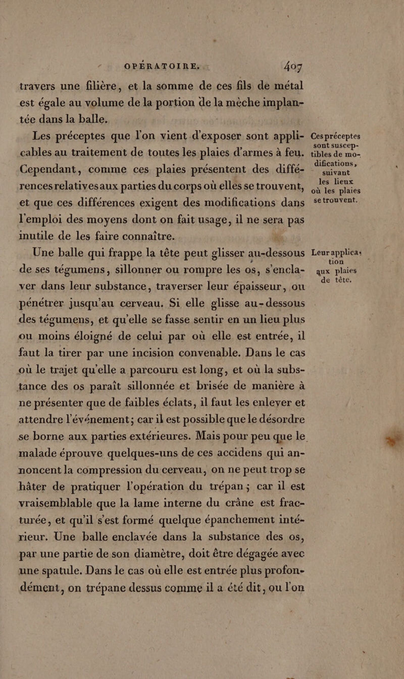 travers une filière, et la somme de ces fils de métal est égale au volume de la portion de la mèche implan- tée dans la balle. Les préceptes que l'on vient d'exposer sont appli- cables au traitement de toutes les plaies d'armes à feu. rencesrelativesaux parties du corps où elles se trouvent, et que ces différences exigent des modifications dans l'emploi des moyens dont on fait usage, il ne sera pas inutile de les faire connaître. Â Une balle qui frappe la tête peut glisser au-dessous de ses tégumens, sillonner ou rompre les os, s’encla- ver dans leur substance, traverser leur épaisseur, ou pénétrer jusqu'au cerveau. Si elle glisse au-dessous des tégumens, et qu'elle se fasse sentir en un lieu plus ou moins éloigné de celui par où elle est entrée, il faut la tirer par une incision convenable. Dans le cas où le trajet qu'elle a parcouru est long, et où la subs- tance des os parait sillonnée et brisée de manière à ne présenter que de faibles éclats, il faut les enleyer et attendre l'événement; car il est possible que le désordre malade éprouve quelques-uns de ces accidens qui an- noncent la compression du cerveau, on ne peut trop se hâter de pratiquer l'opération du trépan; car il est vraisemblable que la lame interne du crâne est frac- turée, et qu'il s’est formé quelque épanchement inté- rieur. Une balle enclavée dans la substance des os, par une partie de son diamètre, doit être dégagée avec une spatule. Dans le cas où elle est entrée plus profon- dément, on trépane dessus comme il a été dit, ou l'on Ces préceptes sont suscep- tibles de mo- difications, suivant les lieux où les plaies setrouvent. Leur applica: tion aux plaies de tête.