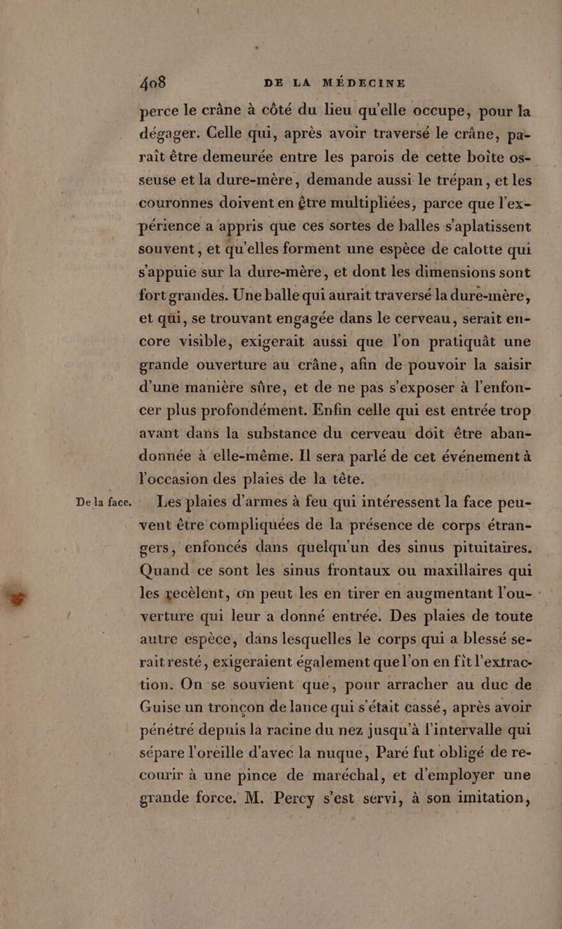 De la face. perce le crâne à côté du lieu qu'elle occupe, pour la dégager. Celle qui, après avoir traversé le crâne, pa- rait être demeurée entre les parois de cette boite os- seuse et la dure-mère, demande aussi le trépan , et les couronnes doivent en être multipliées, parce que l’ex- périence a appris que ces sortes de balles s’aplatissent souvent , et qu’elles forment une espèce de calotte qui s'appuie sur la dure-mère, et dont les dimensions sont fort grandes. Une balle qui aurait traversé la dure-mère, et qui, se trouvant engagée dans le cerveau, serait en- core visible, exigerait aussi que lon pratiquât une grande ouverture au crâne, afin de pouvoir la saisir d’une manière sûre, et de ne pas s’exposer à l’enfon- cer plus profondément. Enfin celle qui est entrée trop avant dans la substance du cerveau doit être aban- donnée à elle-même. Il sera parlé de cet événement à l'occasion des plaies de la tête. | Les plaies d'armes à feu qui intéressent la face peu- vent être compliquées de la présence de corps étran- gers, enfoncés dans quelqu'un des sinus pituitaires. Quand ce sont les sinus frontaux ou maxillaires qui les recèlent, 6n peut les en tirer en augmentant l'ou- verture qui leur a donné entrée. Des plaies de toute autre espèce, dans lesquelles le corps qui a blessé se- raitresté, exigeraient également que l’on en fit l’extrac- tion. On se souvient que, pour arracher au duc de Guise un tronçon de lance qui s'était cassé, après avoir pénétré depuis la racine du nez jusqu'à l'intervalle qui sépare l'oreille d'avec la nuque, Paré fut obligé de re- courir à une pince de maréchal, et d'employer une grande force. M. Percy s’est servi, à son imitation,