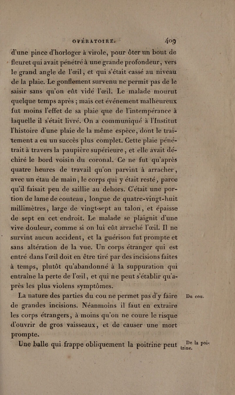 d’une pince d'horloger à virole, pour Ôter un bout de * fleuret qui avait pénétré à une grande profondeur, vers le grand angle de l'œil, et qui s'était cassé au niveau de la plaie. Le gonflement survenu ne permit pas de le saisir sans qu'on eût vidé l'œil. Le malade mourut quelque temps après ; mais cet événement malheureux fut moins l'effet de sa plaie que de l’intempérance à laquelle il s'était livré. On a communiqué à l'Institut l'histoire d'une plaie de la même espèce, dont le trai- tement à eu un succès plus complet. Cette plaie péné- trait à travers la paupière supérieure , et elle avait dé- chiré le bord voisin du coronal. Ce ne fut qu'après quatre heures de travail qu'on parvint à arracher, avec un étau de main, le corps qui y était resté, parce qu'il faisait peu de saillie au dehors. C'était une por- tion de lame de couteau, longue de quatre-vingt-huit millimètres, large de vingt-sept au talon, et épaisse de sept en cet endroit. Le malade se plaignit d'une vive douleur, comme si on lui eût arraché l'œil. Il ne survint aucun accident, et la guérison fut prompte et sans altération de la vue. Un corps étranger qui est entré dans l'œil doit en être tiré par des incisions faites à temps, plutôt qu'abandonné à la suppuration qui entraine la perte de l'œil, et qui ne peut s'établir qu'a- près les plus violens symptômes. La nature des parties du cou ne permet pas d'y faire Da cou. de grandes incisions. Néanmoins il faut en extraire les corps étrangers, à moins qu'on ne coure le risque d'ouvrir de gros vaisseaux, et de causer une mort prompte. | Une balle qui frappe obliquement la poitrine peut ,.Pe I poi- trine.