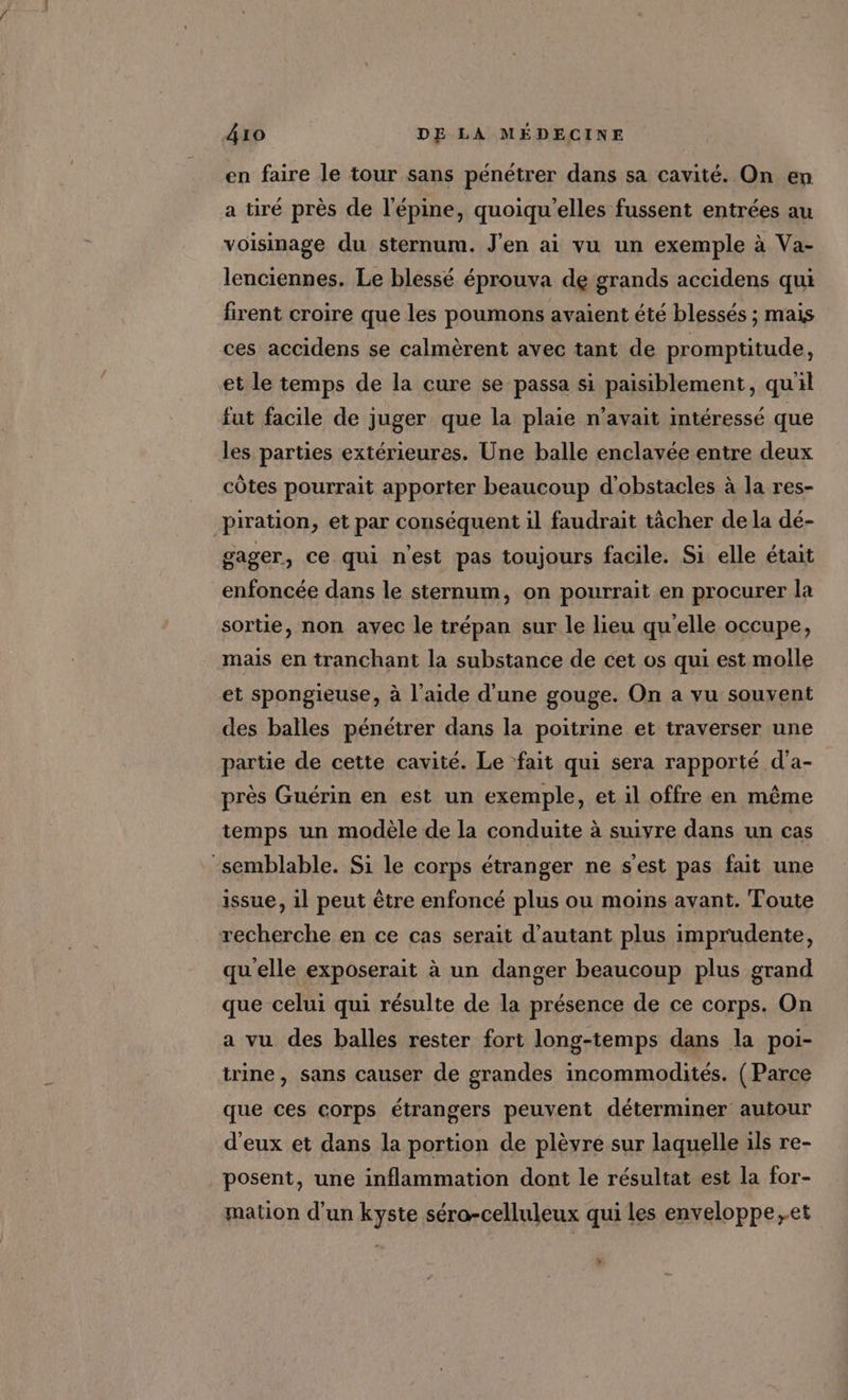 en faire le tour sans pénétrer dans sa cavité. On en a tiré près de l’épine, quoiqu'elles fussent entrées au voisinage du sternum. J'en ai vu un exemple à Va- lenciennes. Le blessé éprouva de grands accidens qui firent croire que les poumons avaient été blessés ; mais ces accidens se calmèrent avec tant de promptitude, et le temps de la cure se passa si paisiblement, qu'il fut facile de juger que la plaie n'avait intéressé que les parties extérieures. Une balle enclavée entre deux côtes pourrait apporter beaucoup d'obstacles à la res- piration, et par conséquent il faudrait tâcher de la dé- gager, ce qui n'est pas toujours facile. Si elle était enfoncée dans le sternum, on pourrait en procurer la sortie, non avec le trépan sur le lieu qu'elle occupe, mais en tranchant la substance de cet os qui est molle et spongieuse, à l’aide d'une gouge. On a vu souvent des balles pénétrer dans la poitrine et traverser une partie de cette cavité. Le ‘fait qui sera rapporté d’a- près Guérin en est un exemple, et il offre en même temps un modèle de la conduite à suivre dans un cas ‘semblable. Si le corps étranger ne s'est pas fait une issue, il peut être enfoncé plus ou moins avant. Toute recherche en ce cas serait d'autant plus imprudente, qu'elle exposerait à un danger beaucoup plus grand que celui qui résulte de la présence de ce corps. On a vu des balles rester fort long-temps dans la poi- trine , sans causer de grandes incommodités. (Parce que ces corps étrangers peuvent déterminer autour d'eux et dans la portion de plèvre sur laquelle ils re- posent, une inflammation dont le résultat est la for- mation d’un kyste séro-celluleux qui les enveloppe ,et %