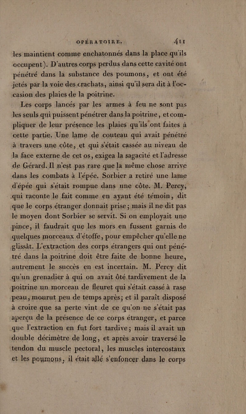 les maintient comme enchatonnés dans la place qu'ils occupent). D’autres corps perdus dans cette cavité ont pénétré dans la substance des poumons, et ont été jetés par la voie des crachats, ainsi qu'il sera dit à l'oc- casion des plaies de la poitrine. Les corps lancés par les armes à feu ne sont pas les seuls qui puissent pénétrer dans la poitrine, et com- pliquer de leur présence les plaies qu'ils ont faites à cette partie. Une lame de couteau qui avait pénétré à travers une côte, et qui s'était cassée au niveau de la face externe de cet os, exigea la sagacité et l'adresse de Gérard. Il n'est pas rare que la même chose arrive dans les combats à l'épée. Sorbier a retiré une lame d'épée qui s'était rompue dans une côte. M. Percy, qui raconte le fait comme en ayant été témoin, dit que le corps étranger donnait prise ; mais il ne dit pas le moyen dont Sorbier se servit. Si on employait une pince, il faudrait que les mors en fussent garnis de quelques morceaux d’étoffe, pour empêcher qu'elle ne æglissàt. L'extraction des corps étrangers qui ont péné- tré dans la poitrine doit être faite de bonne heure, autrement le succès en est incertain. M. Percy dit qu'un grenadier à qui on avait Ôté tardivement de la poitrine un morceau de fleuret qui s'était cassé à rase peau, mourut peu de temps après; et il paraît disposé à croire que sa perte vint de ce qu'on ne s'était pas aperçu de la présence de ce corps étranger, et parce que l'extraction en fut fort tardive; mais il avait un double décimètre de long, et après avoir traversé le tendon du muscle pectoral, les muscles intercostaux et les poumons, il était allé s'enfoncer dans le corps