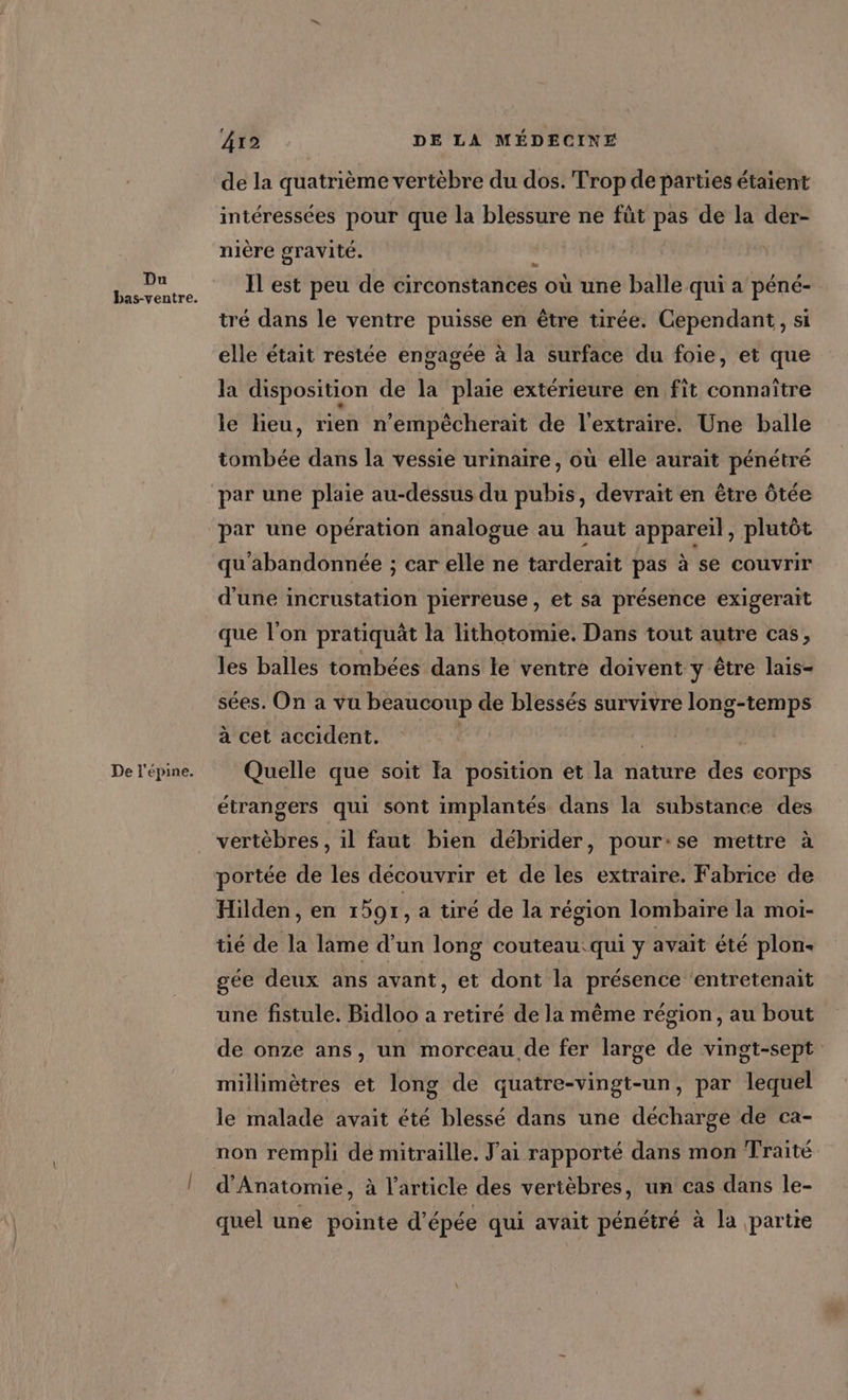 Du bas-ventre. De l'épine. 412 DE LA MÉDECINE de la quatrième vertèbre du dos. Trop de parties étaient intéressées pour que la blessure ne füt pas de la der- nière gravité. ju Il est peu de circonstances où une balle qui a péné- tré dans le ventre puisse en être tirée. Cependant, si elle était restée engagée à la surface du foie, et que la disposition de la plaie extérieure en fit connaître le lieu, rien n’empècherait de l'extraire. Une balle tombée dans la vessie urinaire, où elle aurait pénétré par une plaie au-dessus du pubis, devrait en être ôtée par une opération analogue au haut appareil, plutôt qu'abandonnée ; car elle ne tarderait pas à se couvrir d'une incrustation pierreuse, et sa présence exigerait que l’on pratiquät la lithotomie. Dans tout autre cas, les balles tombées dans le ventre doivent y être lais- sées. On a vu beaucoup de blessés survivre long-temps à cet accident. | Quelle que soit Fa position et la nature des corps étrangers qui sont implantés dans la substance des vertèbres , il faut bien débrider, pour:se mettre à portée de les découvrir et de les extraire. Fabrice de Hilden, en 1597, a tiré de la région lombaire la moi- tié de la lame d'un long couteau:qui y avait été plon- gée deux ans avant, et dont la présence ‘entretenait une fistule. Bidloo a retiré de la même région, au bout de onze ans, un morceau de fer large de vingt-sept millimètres et long de quatre-vingt-un, par lequel le malade avait été blessé dans une décharge de ca- non rempli dé mitraille. J'ai rapporté dans mon Traité d’Anatomie, à l’article des vertèbres, un cas dans le- quel une pointe d'épée qui avait pénétré à la partie