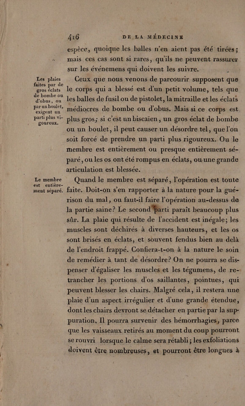 Les plaies faites par de gros éclats de bombe ou d’obus, ou par un boulet, exigent un parti plus vi- goureux. Le membre est entière- ment séparé. 416 DE LA MÉDECINE espèce, quoique les balles n’en aient pas été tiréés ; mais ces cas sont si rares, quils ne peuvent rassurer sur les événemens qui doivent les suivre. ; Ceux que nous venons de parcourir supposent que le corps qui a blessé est d'un petit volume, tels que les balles de fusil ou de pistolet, la mitraille et les éclats médiocres de bombe ou d'obus. Mais si ce corps est plus gros; si c'est un biscaïen , un gros éclat de bombe ou un boulet, il peut causer un désordre tel, que l’on soit forcé de prendre un parti plus rigoureux. Ou le membre est entièrement ou presque entièrement sé- paré, ou les os ont été rompus en éclats, ou une grande articulation est blessée. Quand le membre est séparé, l'opération est toute faite. Doit-on s’en rapporter à la nature pour la gué- rison du mal, ou faut-il faire l'opération au-dessus de la partie saine? Le second Marti paraît beaucoup plus sûr, La plaie qui résulte de l'accident est inégale; les muscles sont déchirés à diverses hauteurs, et les os sont brisés en éclats, et souvent fendus bien au delà de l'endroit frappé. Confera-t-on à la nature le soin de remédier à tant de désordre? On ne pourra se dis- penser d'égaliser les muscles et les tégumens, de re- trancher les portions d'os saillantes, pointues, qui peuvent blesser les chairs. Malgré cela, il restera une plaie d’un aspect irrégulier et d'une grande étendue, dont les chairs devront se détacher en partie par la sup- puration, Il pourra survenir des hémorrhagies, parce que les vaisseaux retirés au moment du coup pourront serouvri lorsque le calme sera rétabli ; les exfoliations doivent être nombreuses, et. pourront être longues à