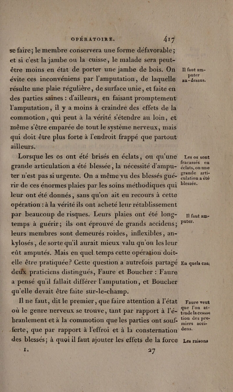se faire; le membre conservera une forme défavorable ; et si c'est la jambe ou la cuisse, le malade sera peut- être moins en état de porter une jambe de bois. On évite ces inconvéniens par l'amputation, de laquelle résulte une plaie régulière, de surface unie, et faite en l'amputation, il y a moins à craindre des effets de la commotion , qui peut à la vérité s'étendre au loin, et même s'être emparée de tout le système nerveux, mais alleurs. grande articulation a été blessée, la nécessité d'ampu- ter n'est pas si urgente. On a même vu des blessés gué- rir de ces énormes plaies par les soins méthodiques qui leur ont été donnés, sans qu'on ait eu recours à cette Gpération : à la vérité ils ont acheté leur rétablissement par beaucoup de risques. Leurs plaies ont été long- temps à guérir; ils ont éprouvé de grands accidens; leurs membres sont demeurés roïdes, inflexibles , an- kylosés, de sorte qu'il aurait mieux valu qu'on les leur eût amputés. Mais en quel temps cette opération doit- elle être pratiquée? Cette question a autrefois partagé dedx praticiens distingués, Faure et Boucher : Faure a pensé quil fallait différer l’amputation, et Boucher qu'elle devait être faite sur-le-champ. I ne faut, dit le premier, que faire attention à l’état où le genre nerveux se trouve, tant par rapport à l’é- branlement et à la commotion que les parties ont souf- des blessés; à quoi il faut ajouter Les effets de la force 1. | T1 faut am- puter au - dessus. Les os sont fracassés en éclats, ou une grande arti- culation a été blessée. Il faut am- puter. En quels casi Faure veu&amp; que l’on at- tende la cessas tion des pre- miers acci- dens. Les raisons