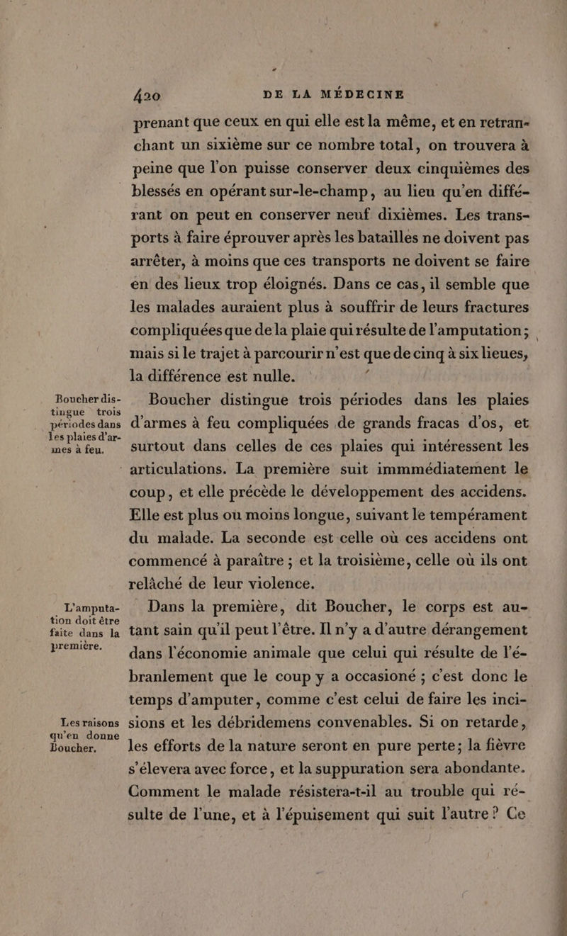 Boucher dis- tiugue trois périodes dans les plaies d’ar- mes à feu. L4 420 DE LA MÉDECINE prenant que ceux en qui elle est la même, et en retran- chant un sixième sur ce nombre total, on trouvera à peine que l'on puisse conserver deux cinquièmes des blessés en opérant sur-le-champ, au lieu qu’en diffé- rant on peut en conserver neuf dixièmes. Les trans- ports à faire éprouver après les batailles ne doivent pas arrêter, à moins que ces transports ne doivent se faire en des lieux trop éloignés. Dans ce cas, il semble que les malades auraient plus à souffrir de leurs fractures compliquées que de la plaie qui résulte de l'amputation ; mais si le trajet à parcourir n'est que de cinq à six lieues, la différence est nulle. f Boucher distingue trois périodes dans les plaies d'armes à feu compliquées de grands fracas d'os, et surtout dans celles de ces plaies qui intéressent les L'amputa- tion doit être faite dans la première. Les raisons qu’en donne Boucher. coup, et elle précède le développement des accidens. Elle est plus ou moins longue, suivant le tempérament du malade. La seconde est celle où ces accidens ont commencé à paraitre ; et la troisième, celle où ils ont relâché de leur violence. Dans la première, dit Boucher, le corps est au- tant sain qu'il peut l'être. Il n’y a d'autre dérangement dans l'économie animale que celui qui résulte de l’é- branlement que le coup y a occasioné ; c'est donc le temps d’amputer, comme c'est celui de faire les inci- sions et les débridemens convenables. Si on retarde, les efforts de la nature seront en pure perte; la fièvre s’élevera avec force, et la suppuration sera abondante. Comment le malade résistera-t-1l au trouble qui ré- sulte de l’une, et à l'épuisement qui suit l'autre? Ce ms à 1