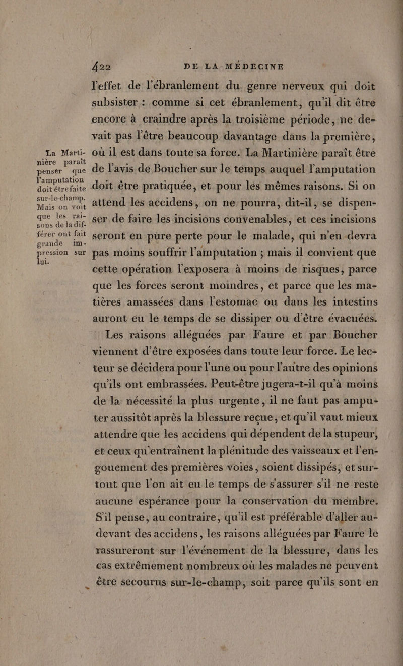 La Marti- nière paraît penser que l’'amputation doit étrefaite sur-le-champ. Mais on voit que les Tai- sous de la dif- férer ont fait grande im- pression sur lui. DE LA MÉDECINE 422 l'effet de l'ébranlement du genre nerveux qui doit subsister : comme si cet ébranlement, qu'il dit être encore à craindre après la troisième période, ne de- vait pas l'être beaucoup davantage dans la première, où il est dans toutesa force. La Martinière parait être de l'avis de Boucher sur le temps auquel l'amputation doit être pratiquée, et pour lés mêmes raisons. Si on attend lés accidens, on ne pourra, dit-il, se dispen- ser de faire les incisions convenables, et ces incisions seront en pure perte pour le malade, qui n'en devra pas moins souffrir l’'amputation ; mais il convient que cette opération l'exposera à moins de risques, parce que les forces seront moindres, et parce que les ma- tières amassées dans l'estomac ou dans les intestins auront eu le temps de se dissiper ou d'être évacuées. Les raisons alléguées par Faure et par Boucher viennent d’être exposées dans toute leur force. Le lec- teur se décidera pour l'une ou pour l'autre des opinions qu'ils ont embrassées. Peut-être jugera-t-il qu'à moins de la nécessité la plus urgente, il ne faut pas ampu- ter aussitôt après la blessure recue, et qu'il vaut mieux attendre que les accidens qui dépendent de la stupeur, et ceux qu'entrainent la plénitude des vaisseaux et l’en- gouement des premières voies, soient dissipés, et sur- iout que l'on ait eu le temps de s'assurer s'il ne resté aucune espérance pour la conservation du mémbre. S'il pense, au contraire, qu'il est préférable d’aller au- devant des accidens, les raisons alléguées par Faure le rassureront sur l'événement de la blessure, dans les cas extrêmement nombreux où les malades ne peuvent être secourus sur-le-champ, soit parce qu'ils sont en